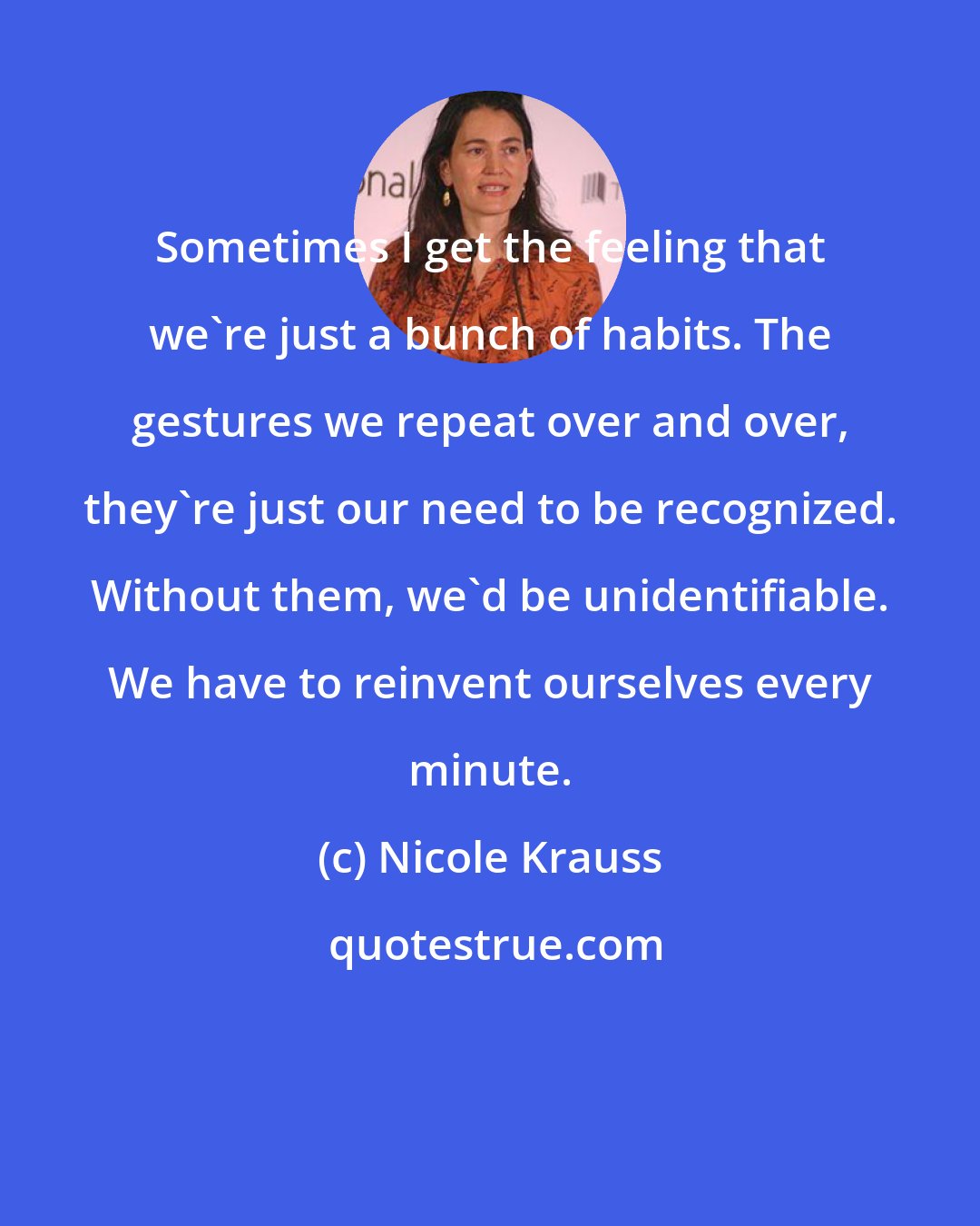 Nicole Krauss: Sometimes I get the feeling that we're just a bunch of habits. The gestures we repeat over and over, they're just our need to be recognized. Without them, we'd be unidentifiable. We have to reinvent ourselves every minute.