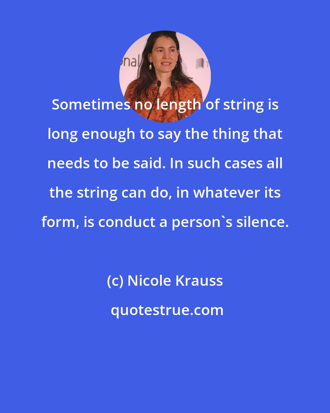 Nicole Krauss: Sometimes no length of string is long enough to say the thing that needs to be said. In such cases all the string can do, in whatever its form, is conduct a person's silence.