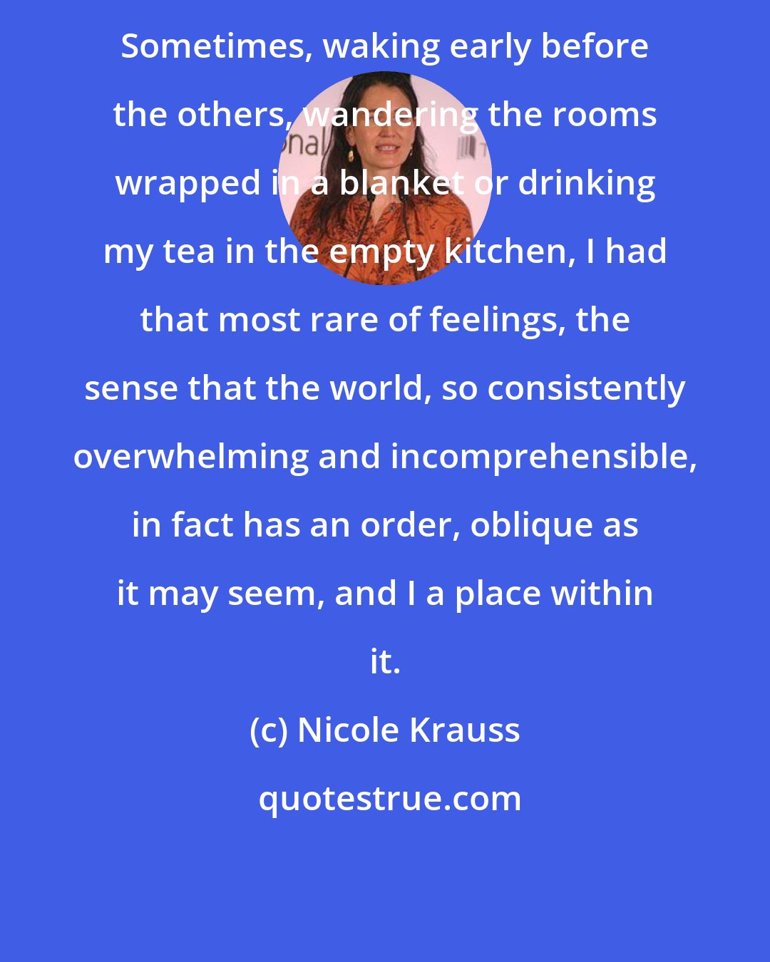 Nicole Krauss: Sometimes, waking early before the others, wandering the rooms wrapped in a blanket or drinking my tea in the empty kitchen, I had that most rare of feelings, the sense that the world, so consistently overwhelming and incomprehensible, in fact has an order, oblique as it may seem, and I a place within it.