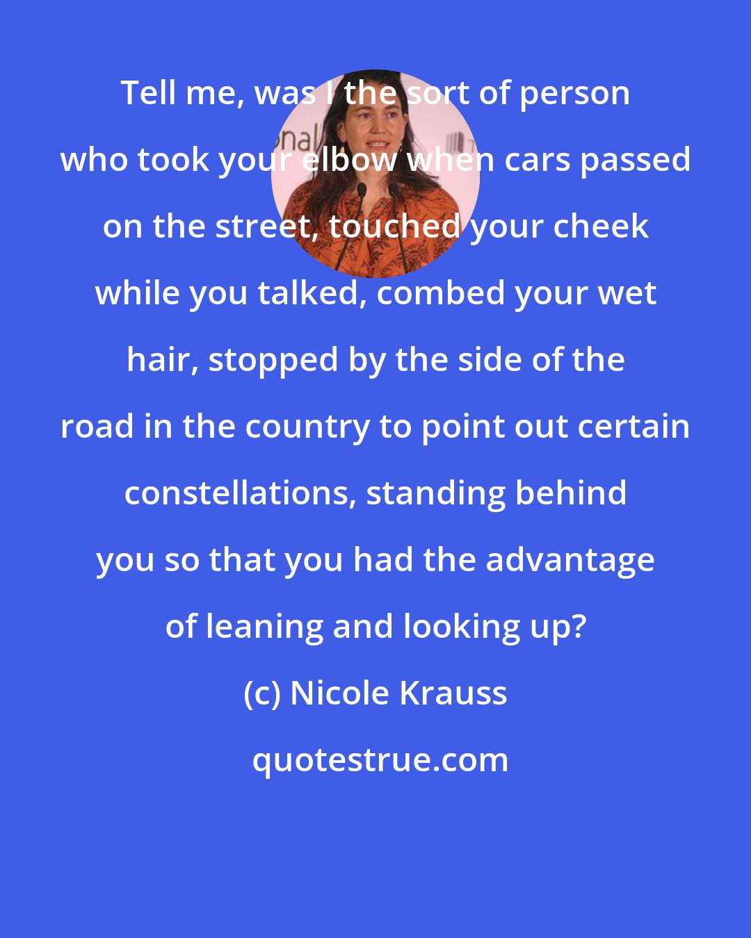 Nicole Krauss: Tell me, was I the sort of person who took your elbow when cars passed on the street, touched your cheek while you talked, combed your wet hair, stopped by the side of the road in the country to point out certain constellations, standing behind you so that you had the advantage of leaning and looking up?