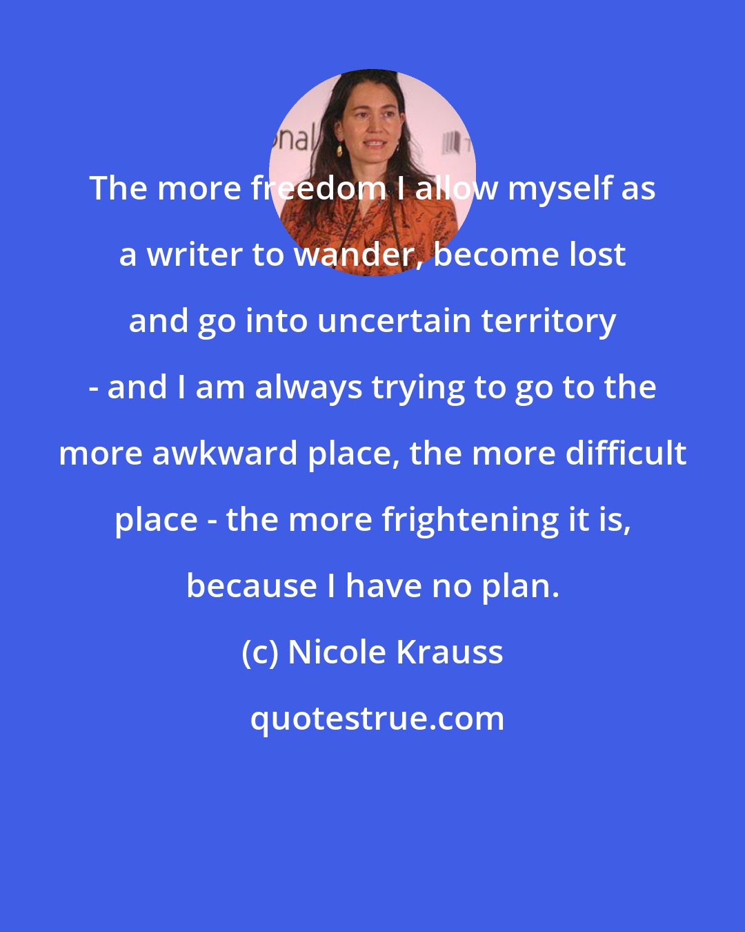 Nicole Krauss: The more freedom I allow myself as a writer to wander, become lost and go into uncertain territory - and I am always trying to go to the more awkward place, the more difficult place - the more frightening it is, because I have no plan.