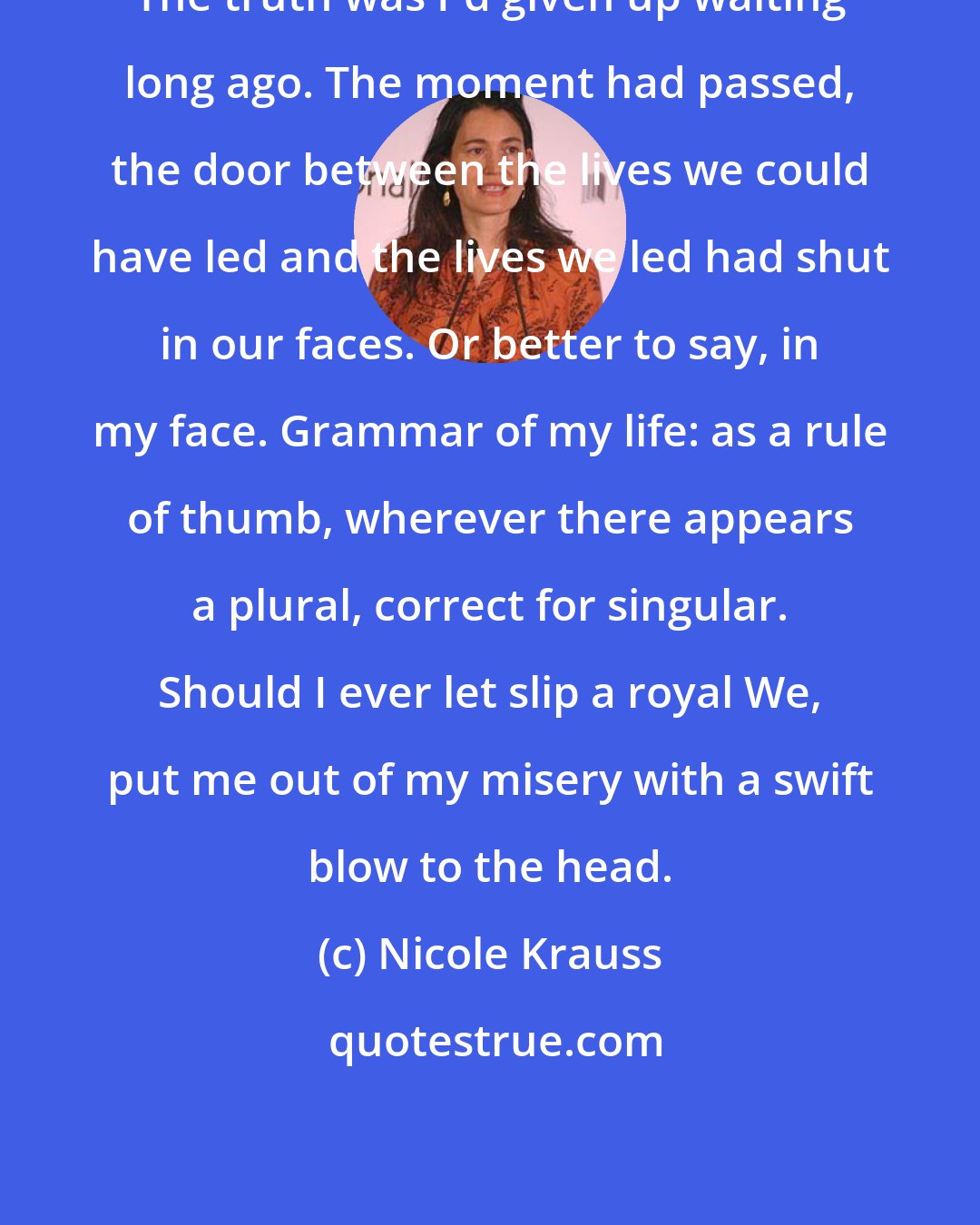 Nicole Krauss: The truth was I'd given up waiting long ago. The moment had passed, the door between the lives we could have led and the lives we led had shut in our faces. Or better to say, in my face. Grammar of my life: as a rule of thumb, wherever there appears a plural, correct for singular. Should I ever let slip a royal We, put me out of my misery with a swift blow to the head.