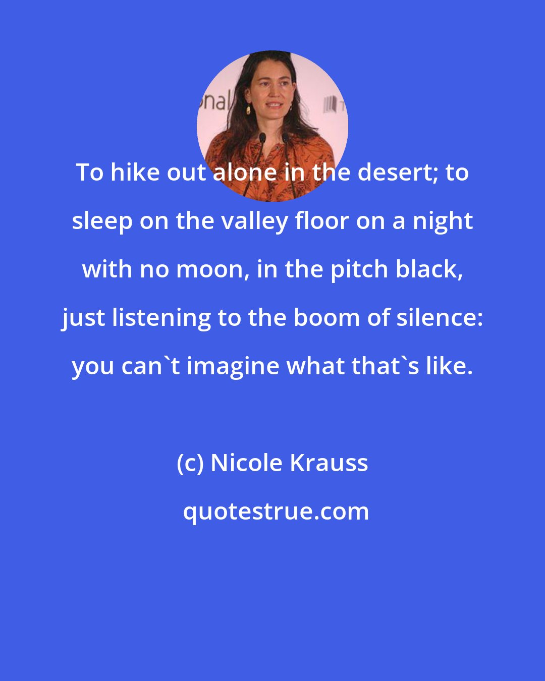 Nicole Krauss: To hike out alone in the desert; to sleep on the valley floor on a night with no moon, in the pitch black, just listening to the boom of silence: you can't imagine what that's like.