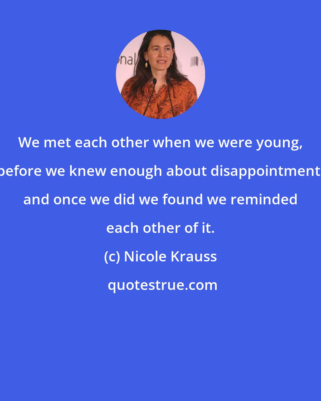 Nicole Krauss: We met each other when we were young, before we knew enough about disappointment, and once we did we found we reminded each other of it.