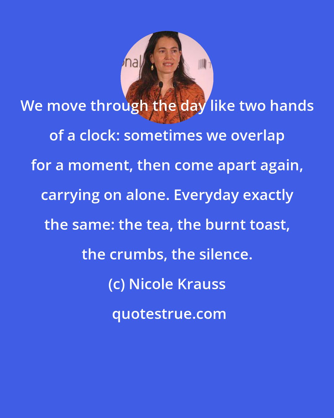 Nicole Krauss: We move through the day like two hands of a clock: sometimes we overlap for a moment, then come apart again, carrying on alone. Everyday exactly the same: the tea, the burnt toast, the crumbs, the silence.