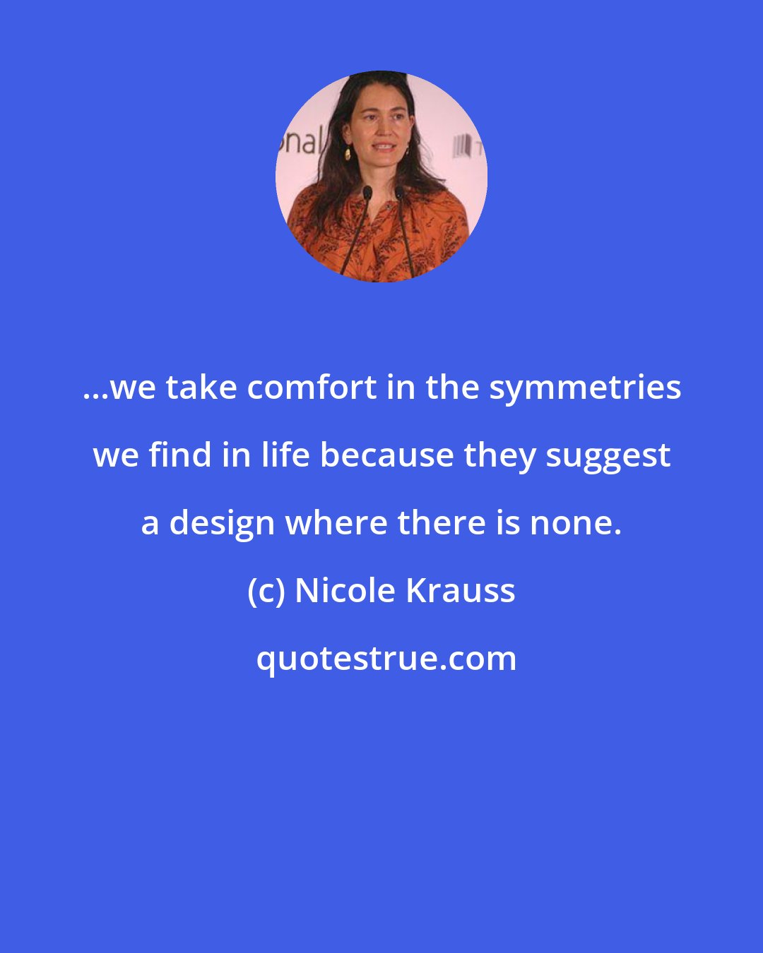 Nicole Krauss: ...we take comfort in the symmetries we find in life because they suggest a design where there is none.