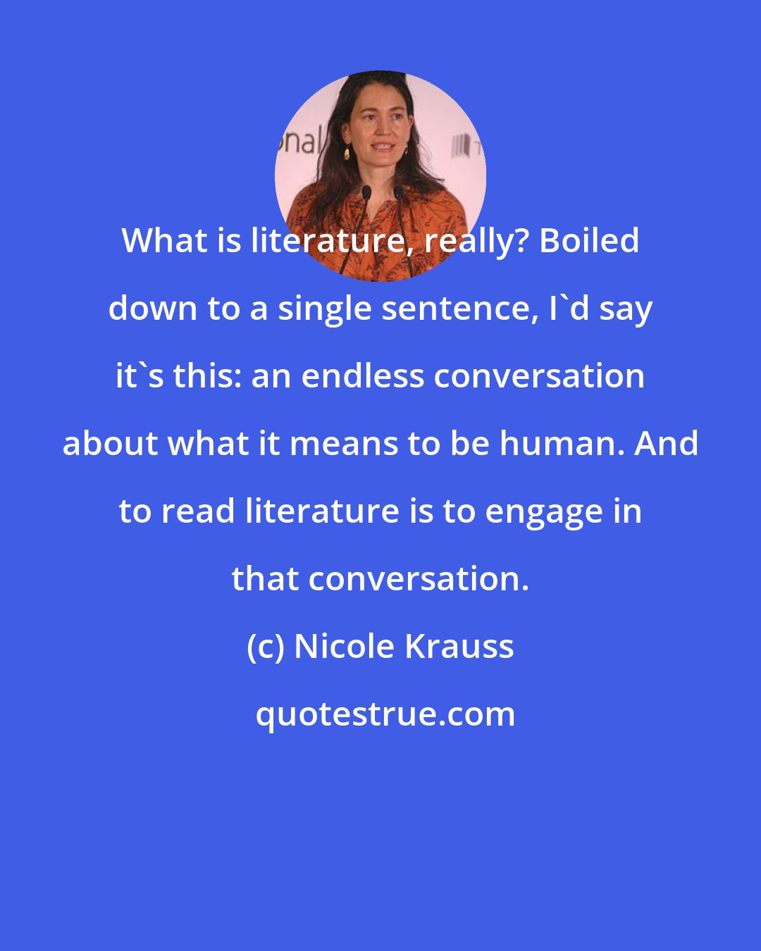 Nicole Krauss: What is literature, really? Boiled down to a single sentence, I'd say it's this: an endless conversation about what it means to be human. And to read literature is to engage in that conversation.