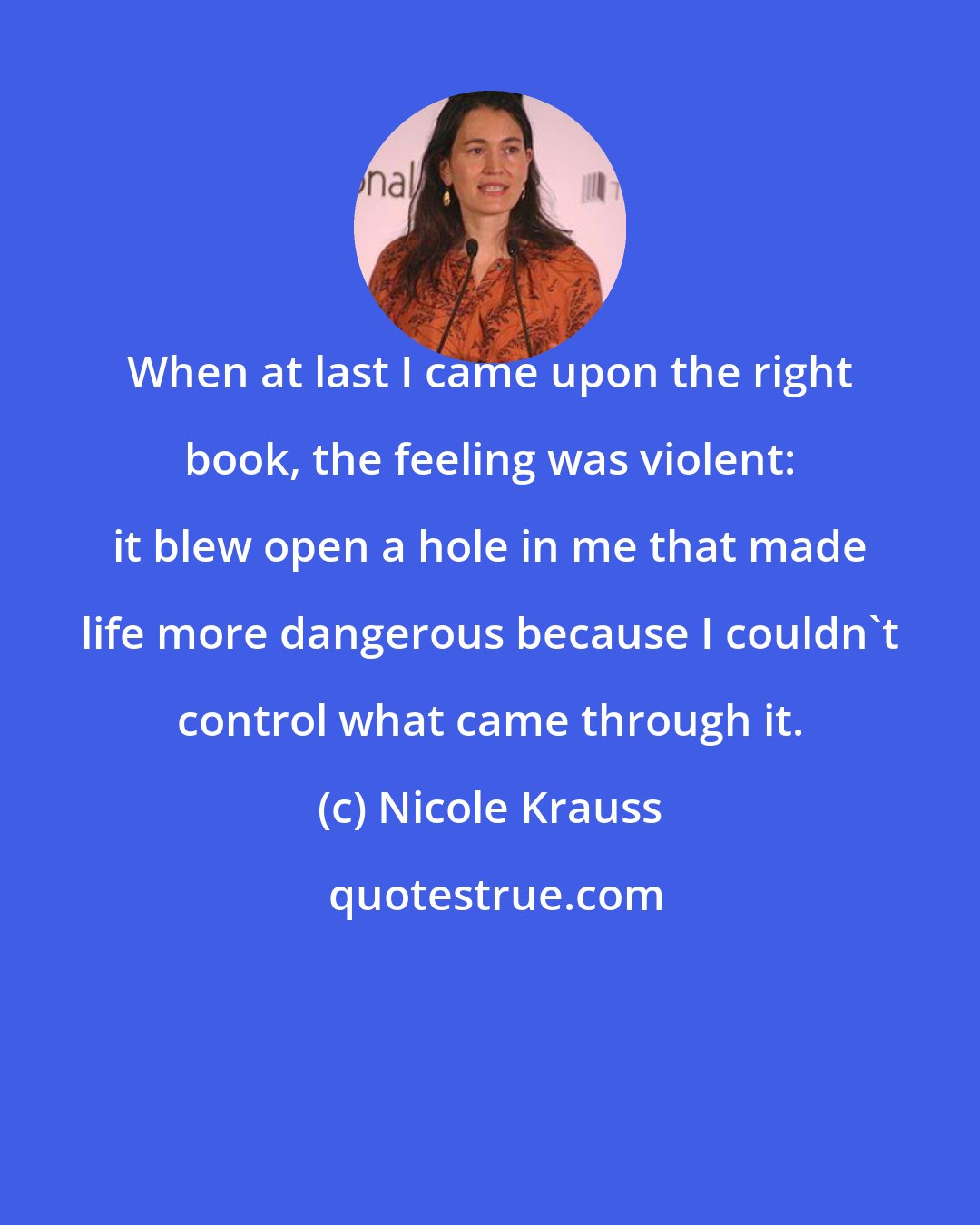 Nicole Krauss: When at last I came upon the right book, the feeling was violent: it blew open a hole in me that made life more dangerous because I couldn't control what came through it.