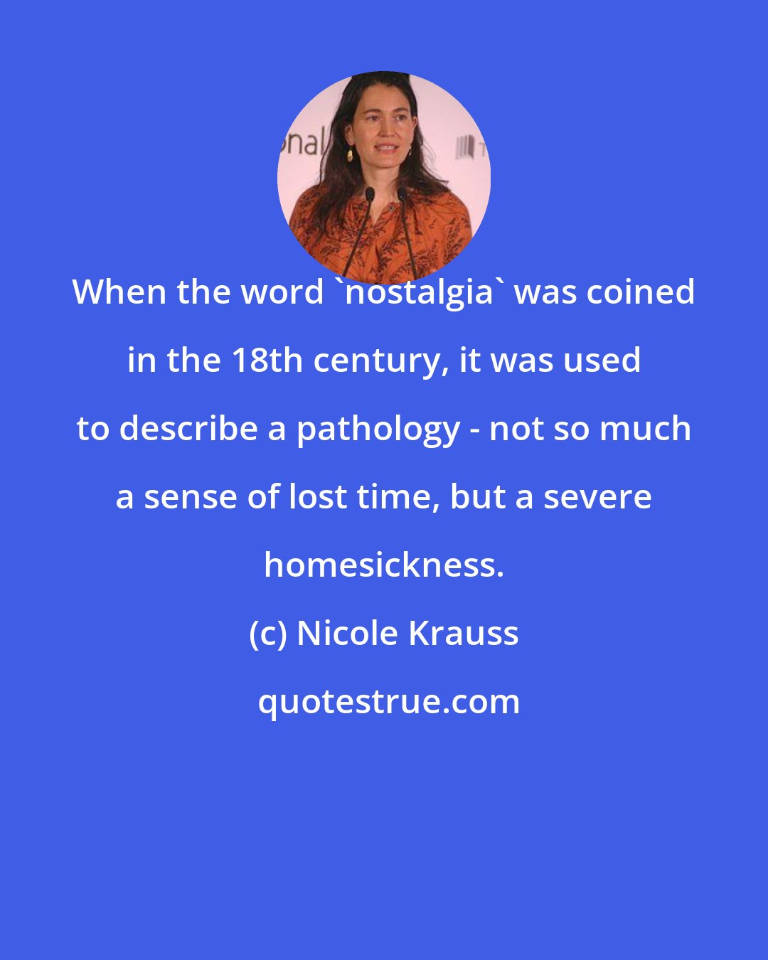 Nicole Krauss: When the word 'nostalgia' was coined in the 18th century, it was used to describe a pathology - not so much a sense of lost time, but a severe homesickness.