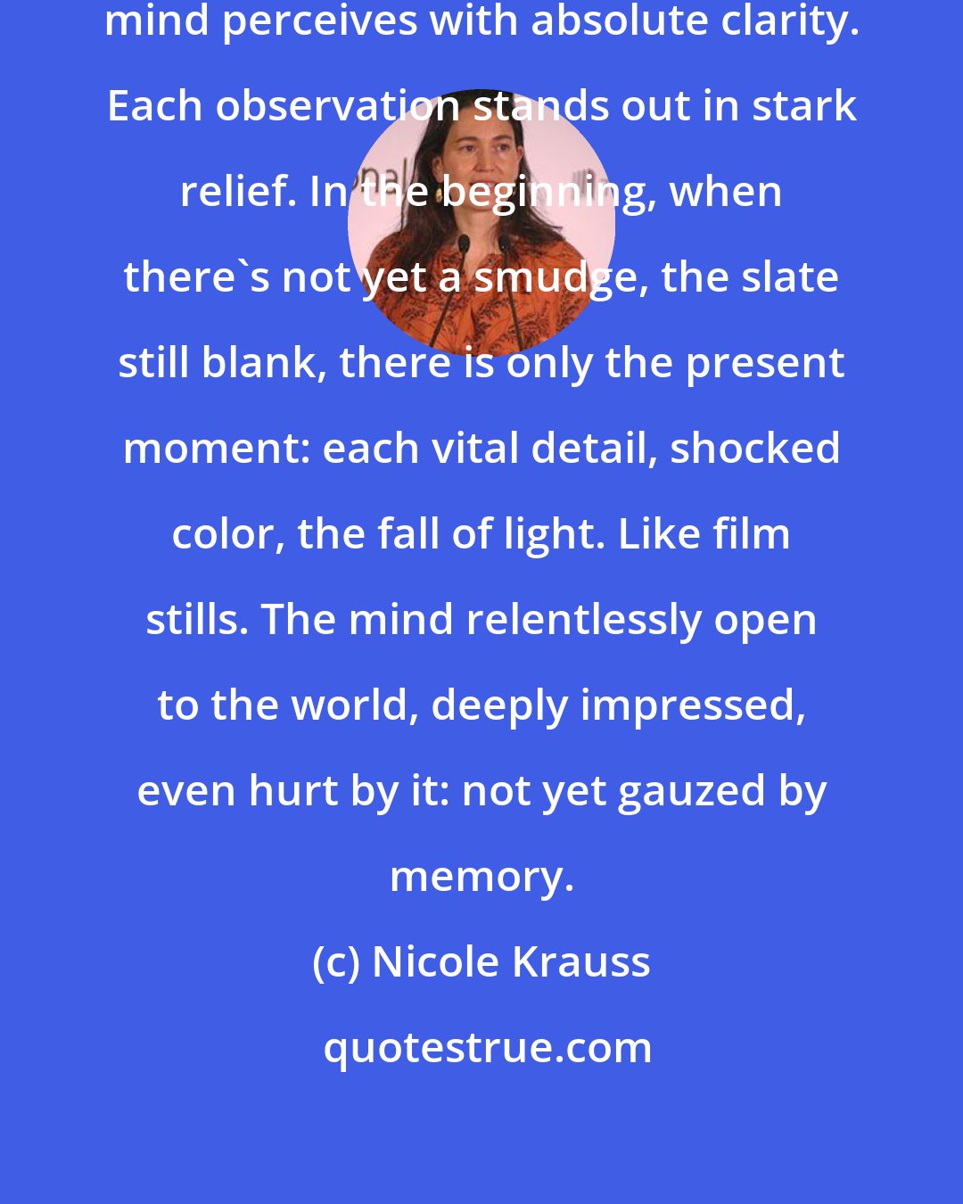 Nicole Krauss: Without memories to cloud it, the mind perceives with absolute clarity. Each observation stands out in stark relief. In the beginning, when there's not yet a smudge, the slate still blank, there is only the present moment: each vital detail, shocked color, the fall of light. Like film stills. The mind relentlessly open to the world, deeply impressed, even hurt by it: not yet gauzed by memory.