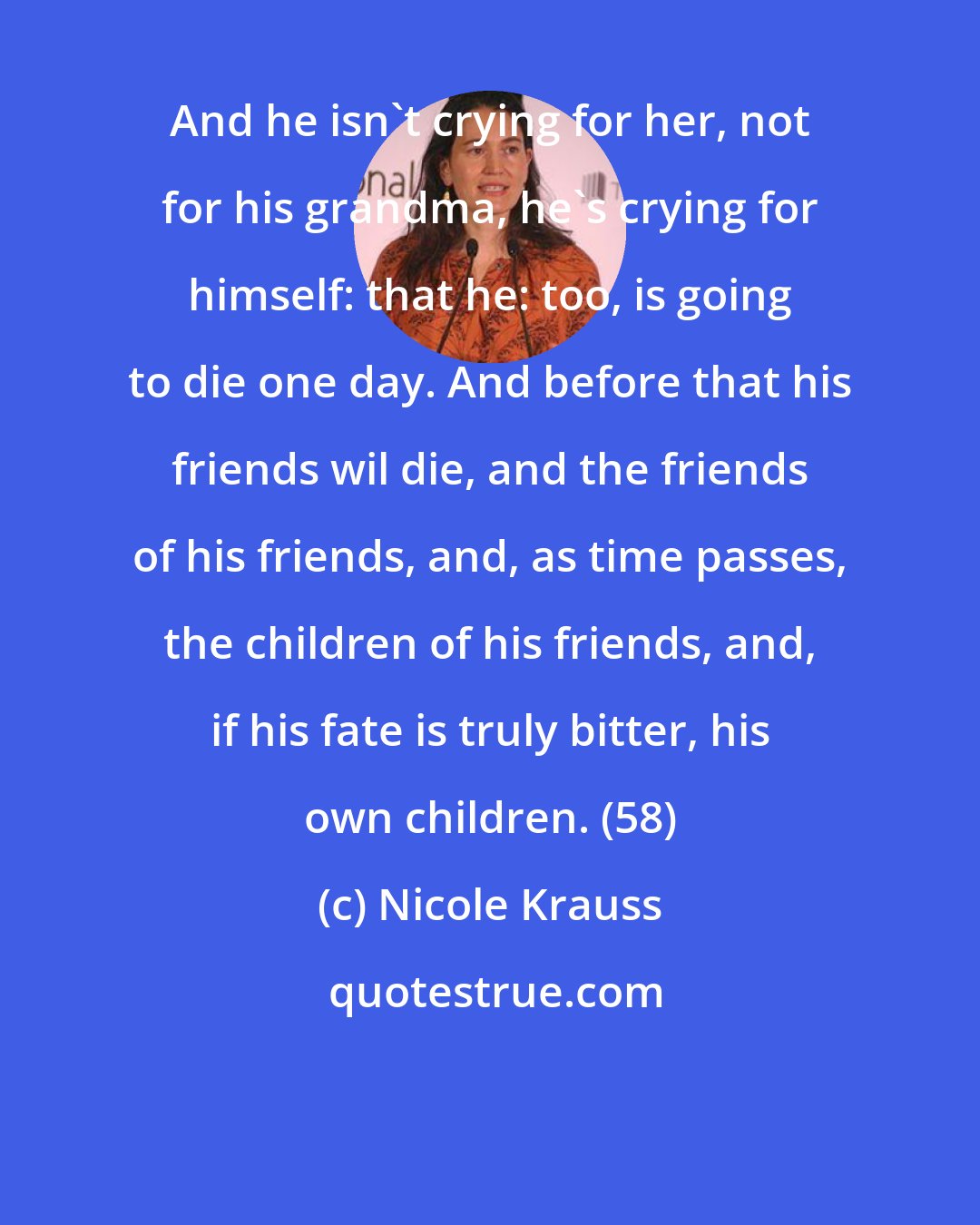 Nicole Krauss: And he isn't crying for her, not for his grandma, he's crying for himself: that he: too, is going to die one day. And before that his friends wil die, and the friends of his friends, and, as time passes, the children of his friends, and, if his fate is truly bitter, his own children. (58)