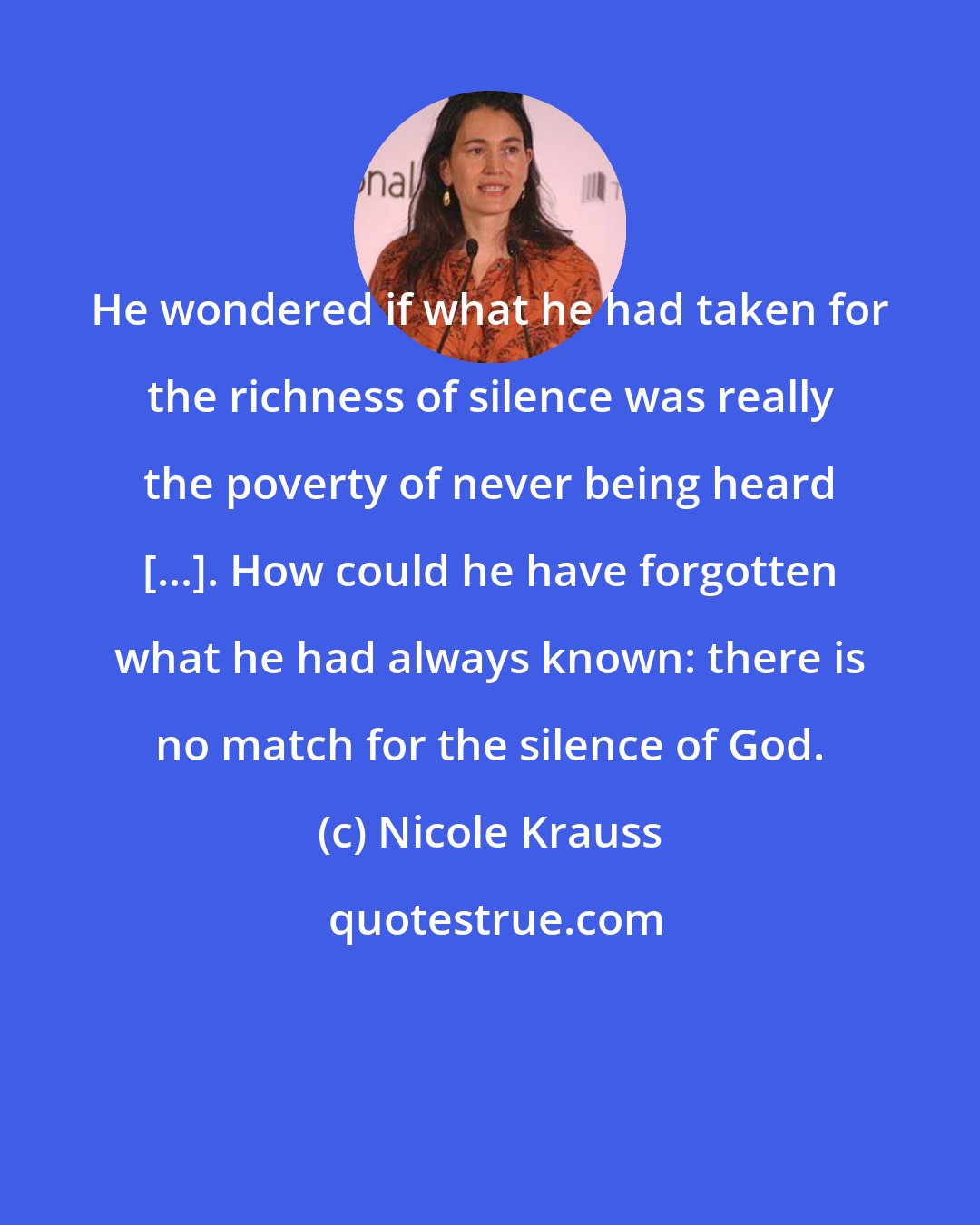 Nicole Krauss: He wondered if what he had taken for the richness of silence was really the poverty of never being heard [...]. How could he have forgotten what he had always known: there is no match for the silence of God.