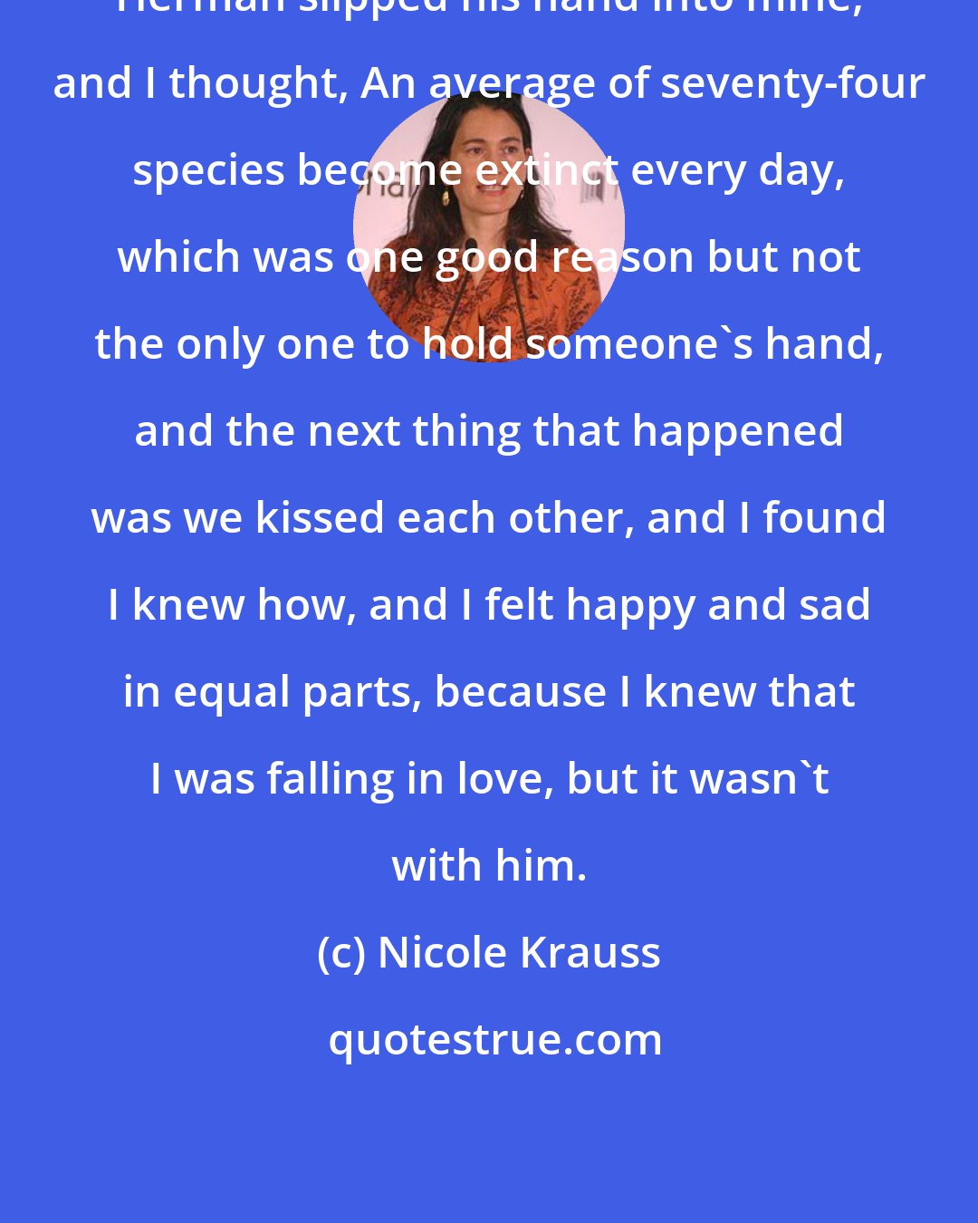 Nicole Krauss: Herman slipped his hand into mine, and I thought, An average of seventy-four species become extinct every day, which was one good reason but not the only one to hold someone's hand, and the next thing that happened was we kissed each other, and I found I knew how, and I felt happy and sad in equal parts, because I knew that I was falling in love, but it wasn't with him.