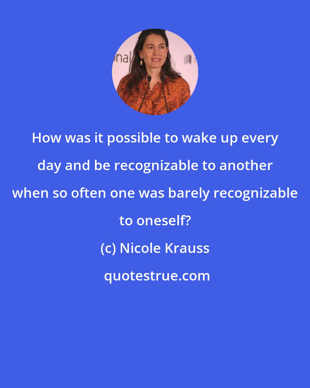 Nicole Krauss: How was it possible to wake up every day and be recognizable to another when so often one was barely recognizable to oneself?