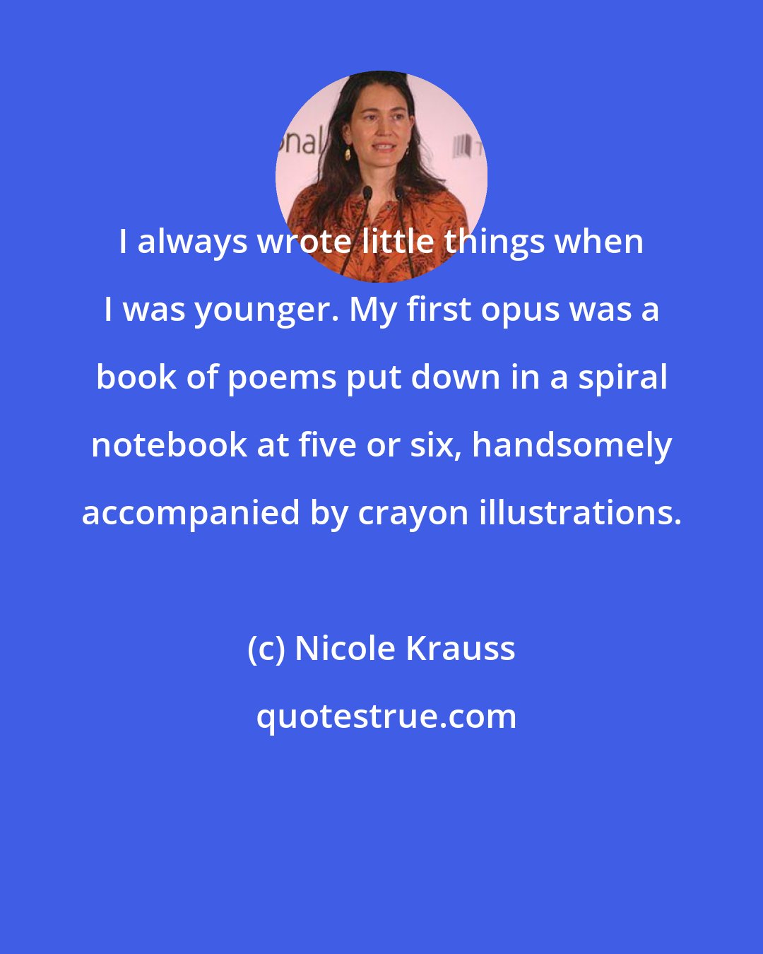 Nicole Krauss: I always wrote little things when I was younger. My first opus was a book of poems put down in a spiral notebook at five or six, handsomely accompanied by crayon illustrations.