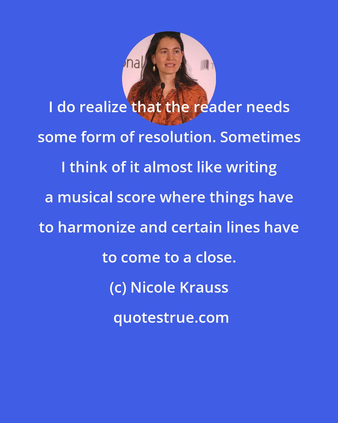 Nicole Krauss: I do realize that the reader needs some form of resolution. Sometimes I think of it almost like writing a musical score where things have to harmonize and certain lines have to come to a close.