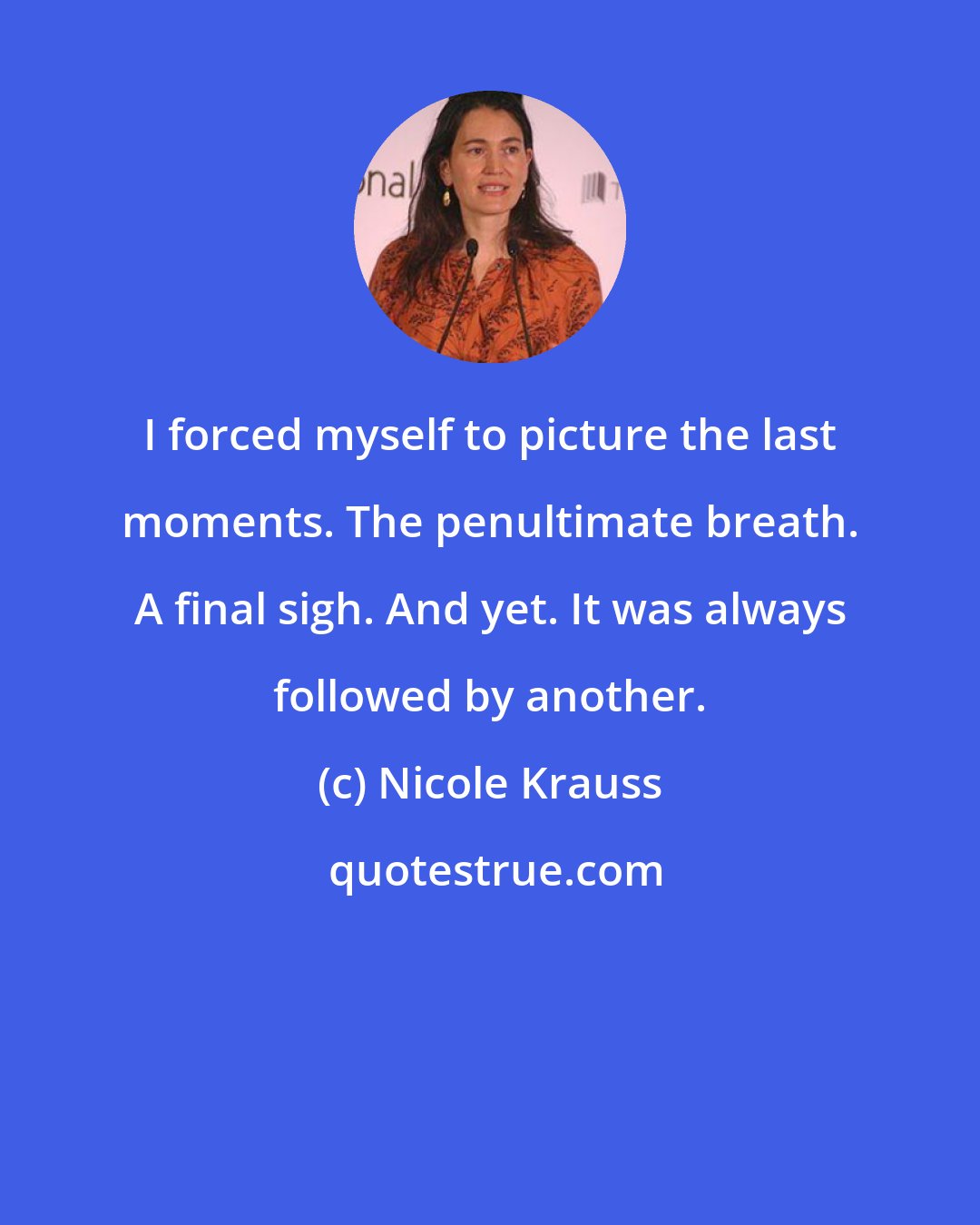 Nicole Krauss: I forced myself to picture the last moments. The penultimate breath. A final sigh. And yet. It was always followed by another.