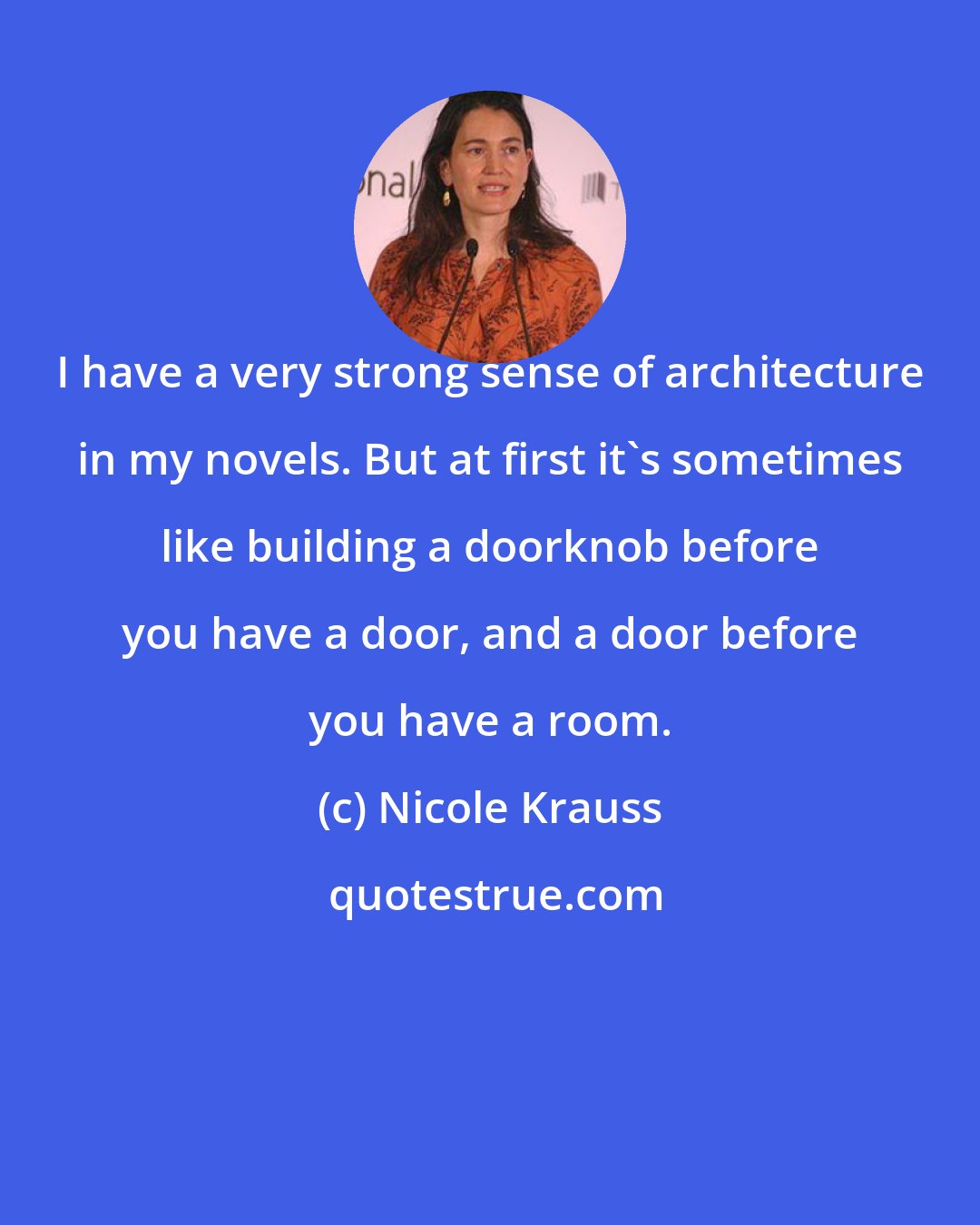 Nicole Krauss: I have a very strong sense of architecture in my novels. But at first it's sometimes like building a doorknob before you have a door, and a door before you have a room.