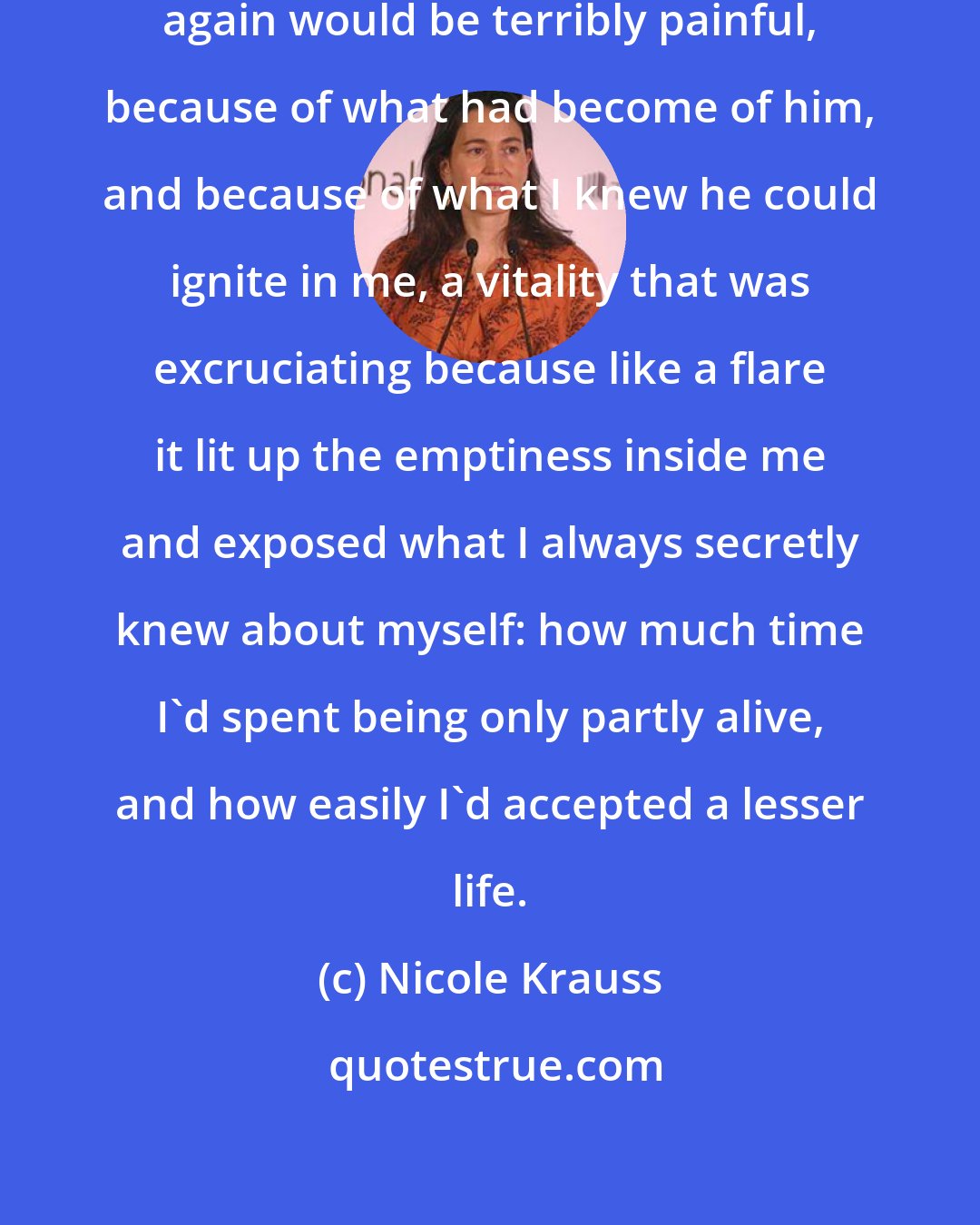 Nicole Krauss: I knew that to find and to feel Yoav again would be terribly painful, because of what had become of him, and because of what I knew he could ignite in me, a vitality that was excruciating because like a flare it lit up the emptiness inside me and exposed what I always secretly knew about myself: how much time I'd spent being only partly alive, and how easily I'd accepted a lesser life.