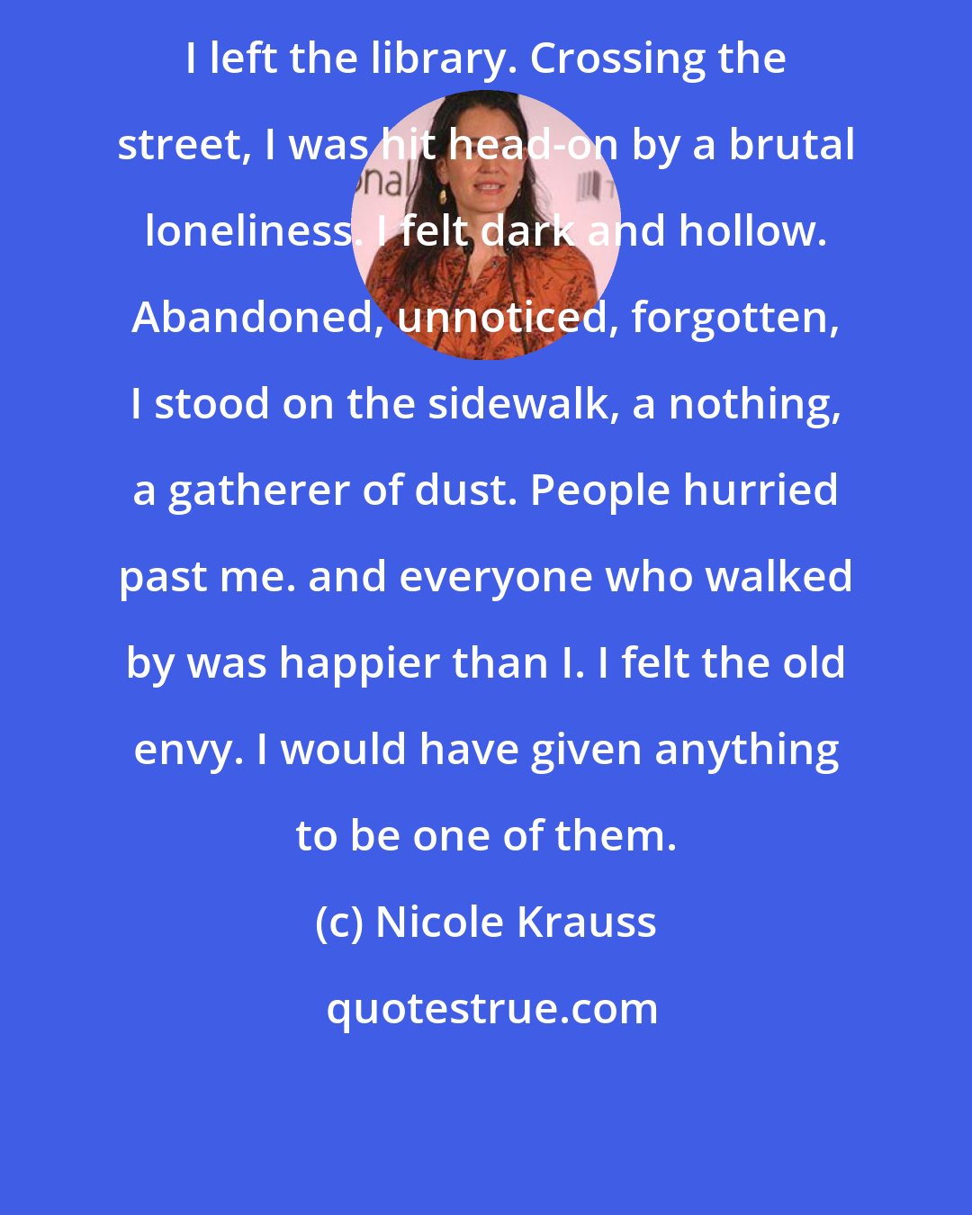 Nicole Krauss: I left the library. Crossing the street, I was hit head-on by a brutal loneliness. I felt dark and hollow. Abandoned, unnoticed, forgotten, I stood on the sidewalk, a nothing, a gatherer of dust. People hurried past me. and everyone who walked by was happier than I. I felt the old envy. I would have given anything to be one of them.