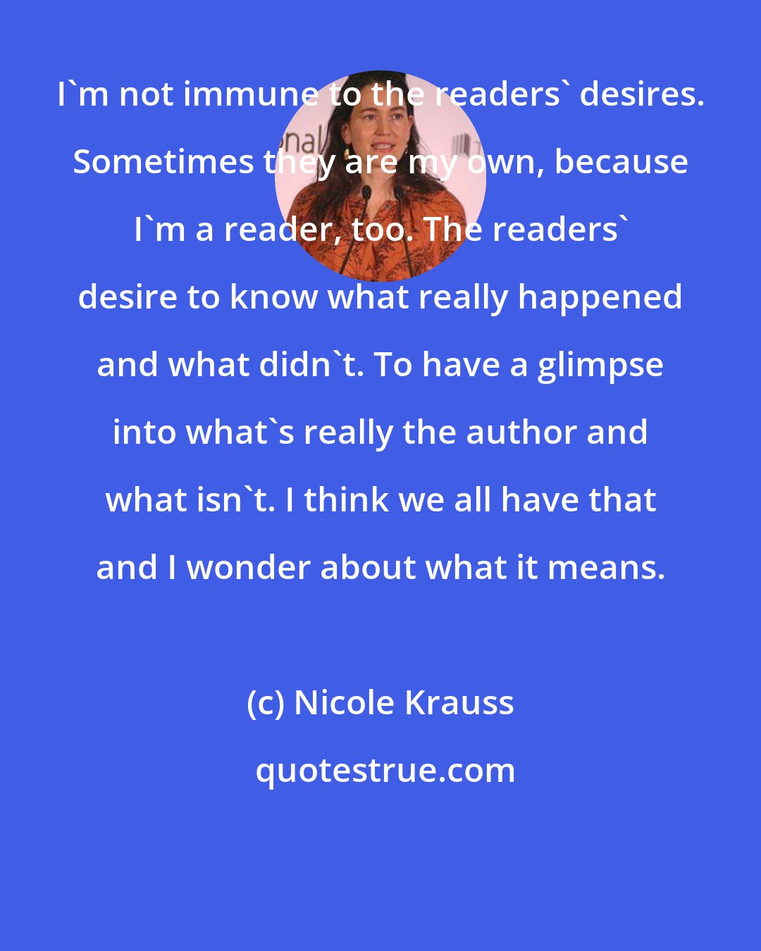 Nicole Krauss: I'm not immune to the readers' desires. Sometimes they are my own, because I'm a reader, too. The readers' desire to know what really happened and what didn't. To have a glimpse into what's really the author and what isn't. I think we all have that and I wonder about what it means.