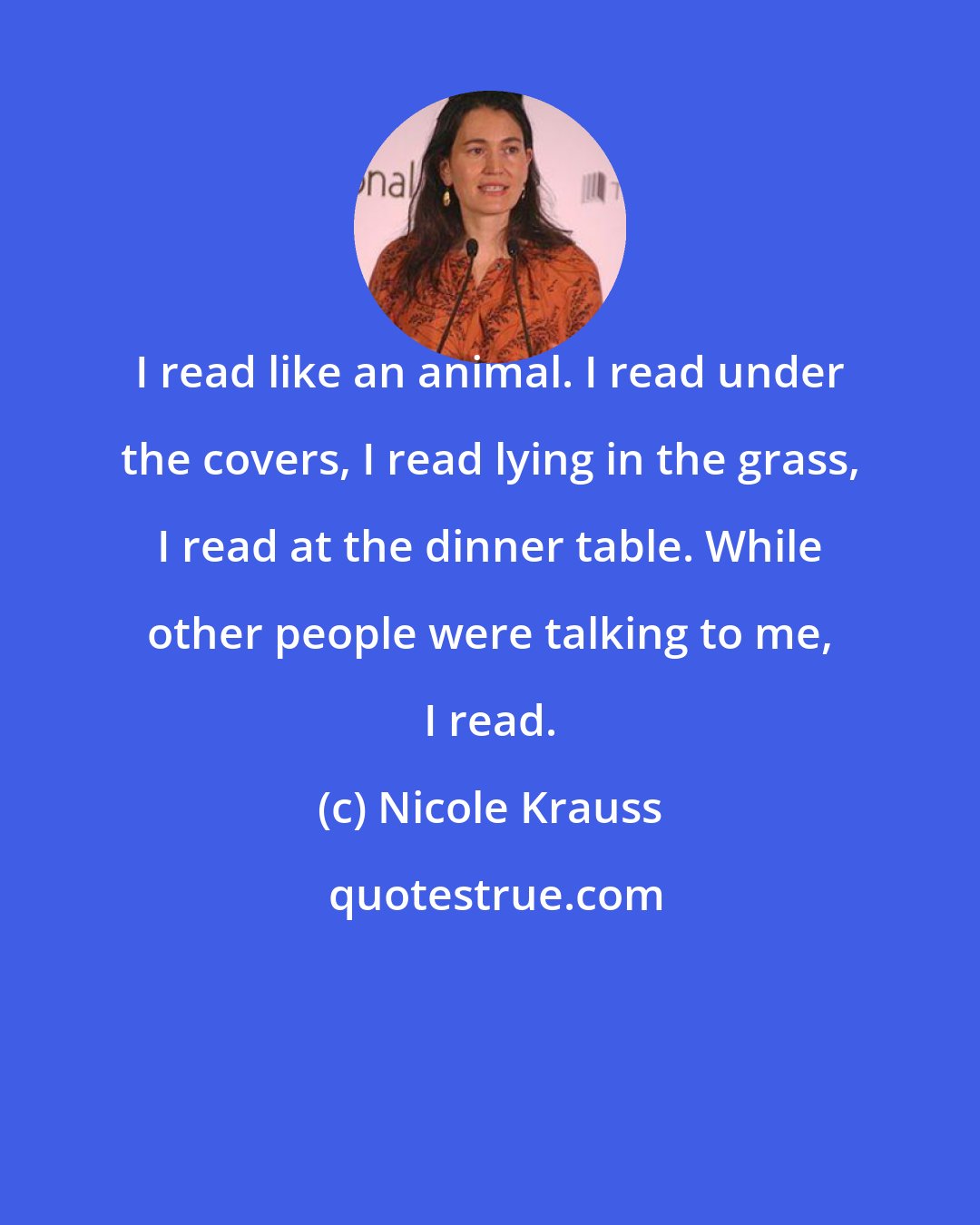 Nicole Krauss: I read like an animal. I read under the covers, I read lying in the grass, I read at the dinner table. While other people were talking to me, I read.