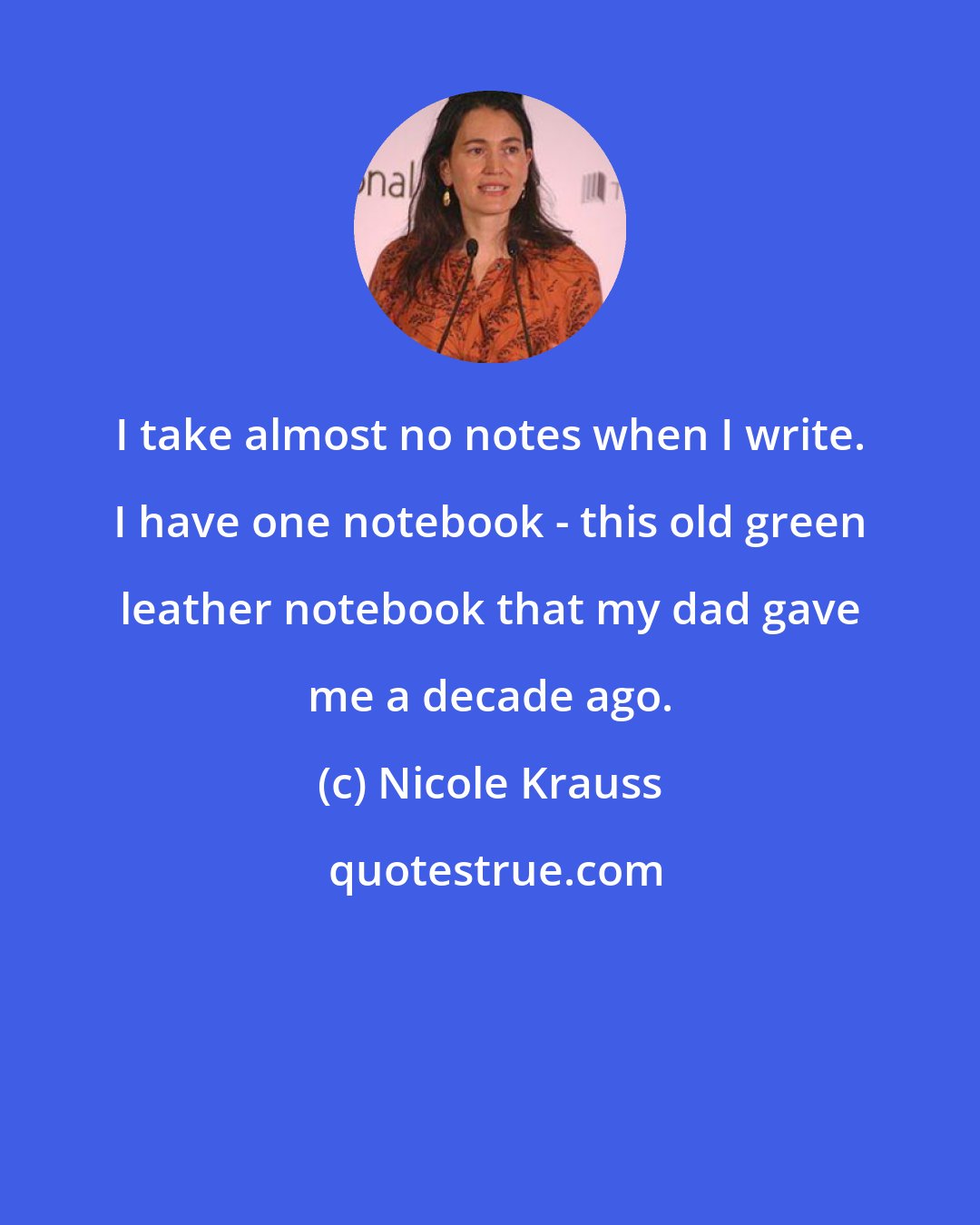 Nicole Krauss: I take almost no notes when I write. I have one notebook - this old green leather notebook that my dad gave me a decade ago.