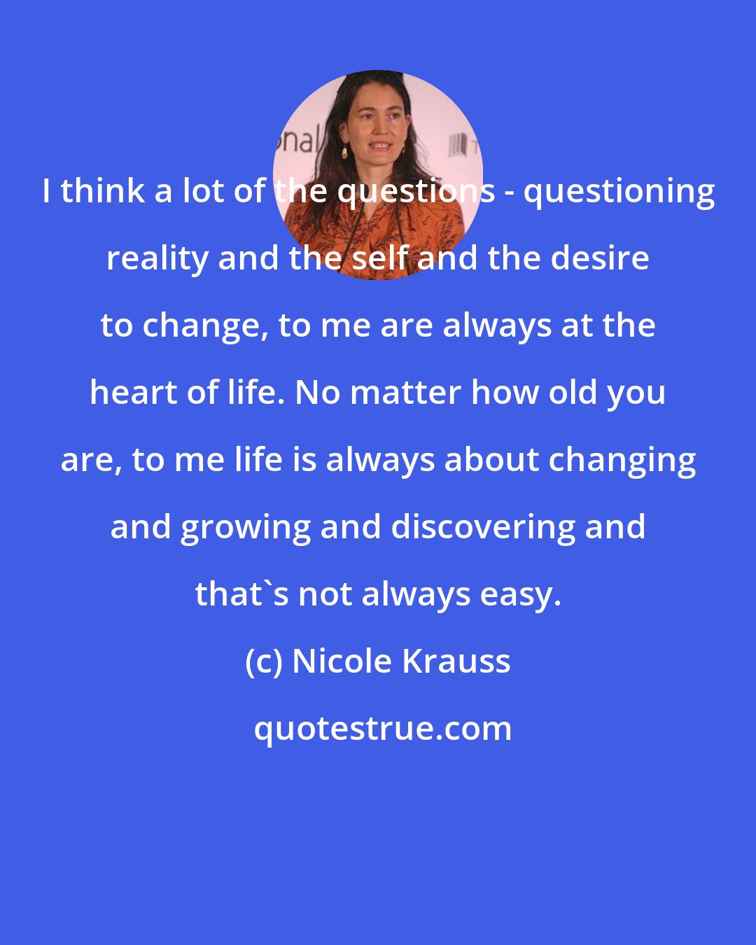 Nicole Krauss: I think a lot of the questions - questioning reality and the self and the desire to change, to me are always at the heart of life. No matter how old you are, to me life is always about changing and growing and discovering and that's not always easy.