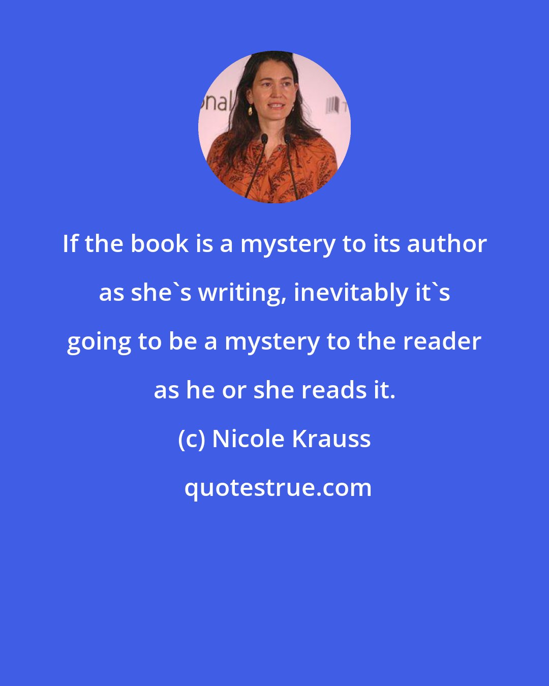 Nicole Krauss: If the book is a mystery to its author as she's writing, inevitably it's going to be a mystery to the reader as he or she reads it.