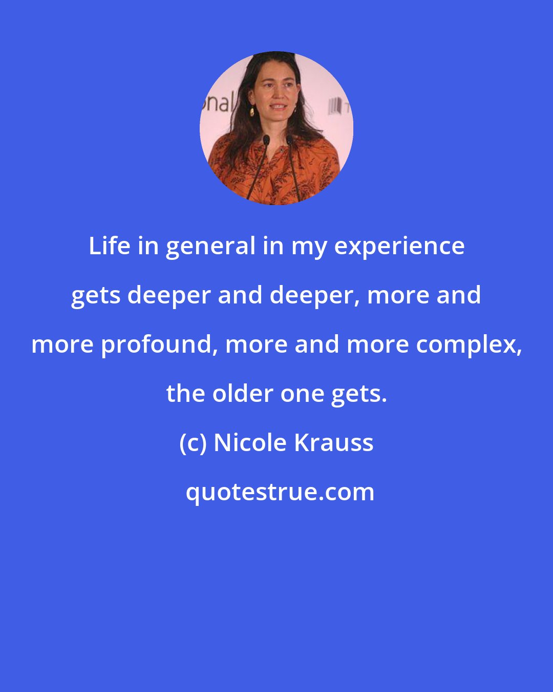 Nicole Krauss: Life in general in my experience gets deeper and deeper, more and more profound, more and more complex, the older one gets.