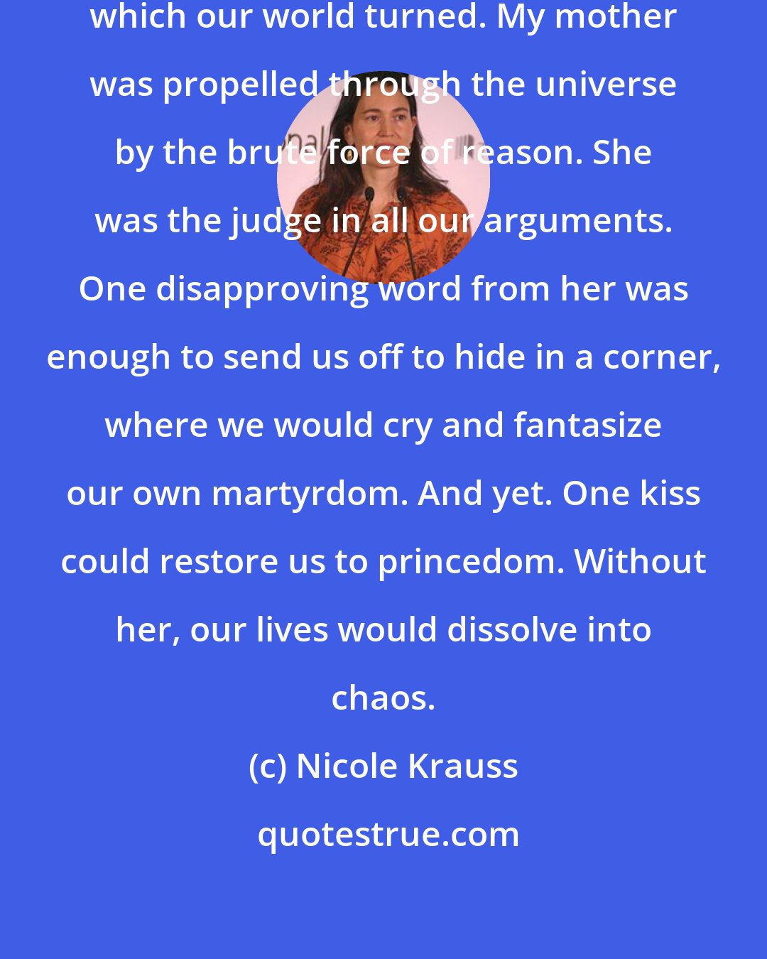 Nicole Krauss: She [my mother] was the force around which our world turned. My mother was propelled through the universe by the brute force of reason. She was the judge in all our arguments. One disapproving word from her was enough to send us off to hide in a corner, where we would cry and fantasize our own martyrdom. And yet. One kiss could restore us to princedom. Without her, our lives would dissolve into chaos.