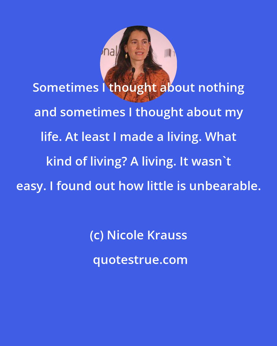 Nicole Krauss: Sometimes I thought about nothing and sometimes I thought about my life. At least I made a living. What kind of living? A living. It wasn't easy. I found out how little is unbearable.