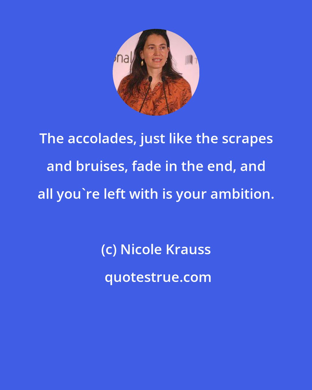 Nicole Krauss: The accolades, just like the scrapes and bruises, fade in the end, and all you're left with is your ambition.