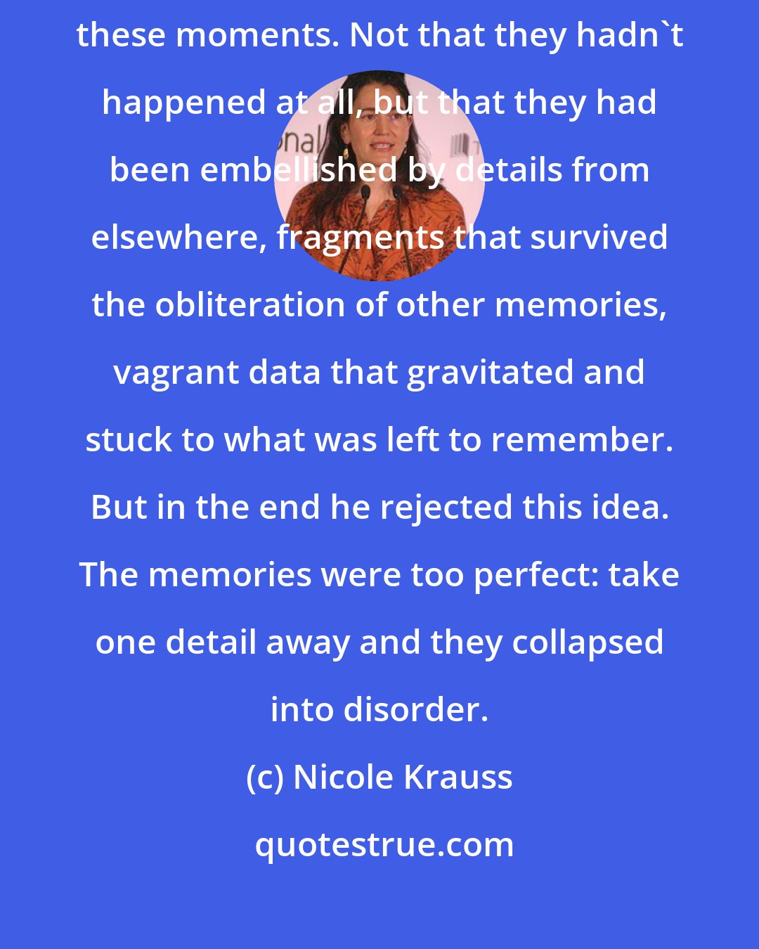 Nicole Krauss: The clarity was startling and Samson wondered whether he was imagining these moments. Not that they hadn't happened at all, but that they had been embellished by details from elsewhere, fragments that survived the obliteration of other memories, vagrant data that gravitated and stuck to what was left to remember. But in the end he rejected this idea. The memories were too perfect: take one detail away and they collapsed into disorder.