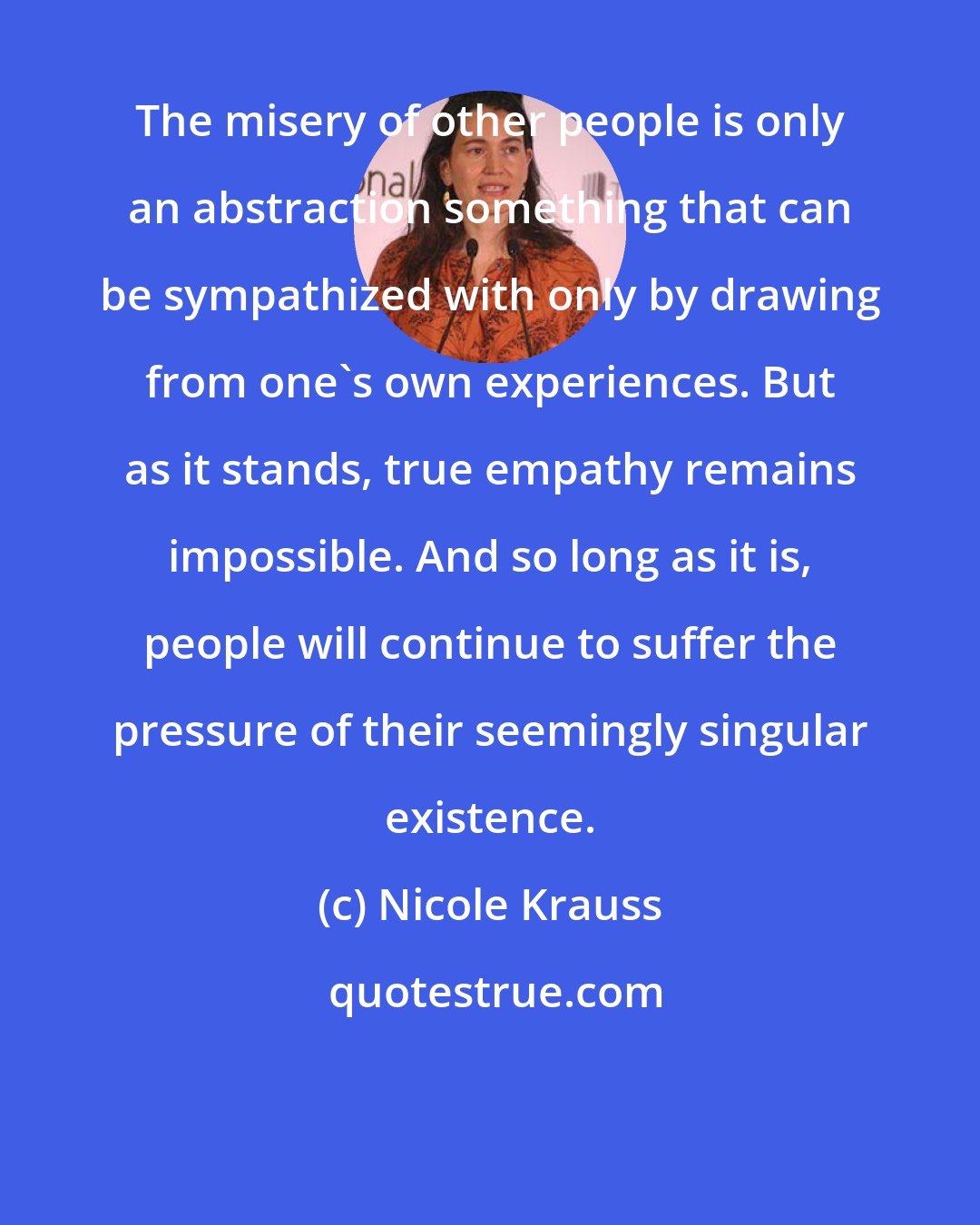 Nicole Krauss: The misery of other people is only an abstraction something that can be sympathized with only by drawing from one's own experiences. But as it stands, true empathy remains impossible. And so long as it is, people will continue to suffer the pressure of their seemingly singular existence.