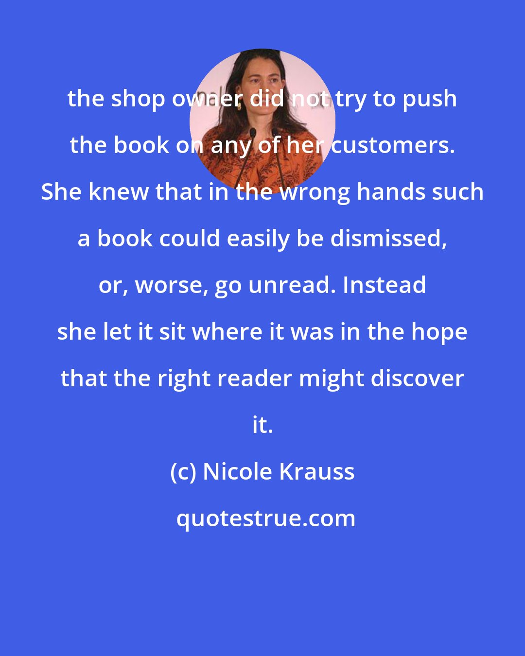 Nicole Krauss: the shop owner did not try to push the book on any of her customers. She knew that in the wrong hands such a book could easily be dismissed, or, worse, go unread. Instead she let it sit where it was in the hope that the right reader might discover it.