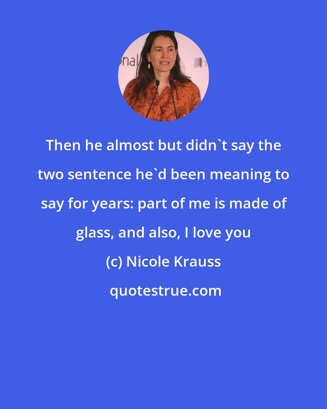 Nicole Krauss: Then he almost but didn't say the two sentence he'd been meaning to say for years: part of me is made of glass, and also, I love you