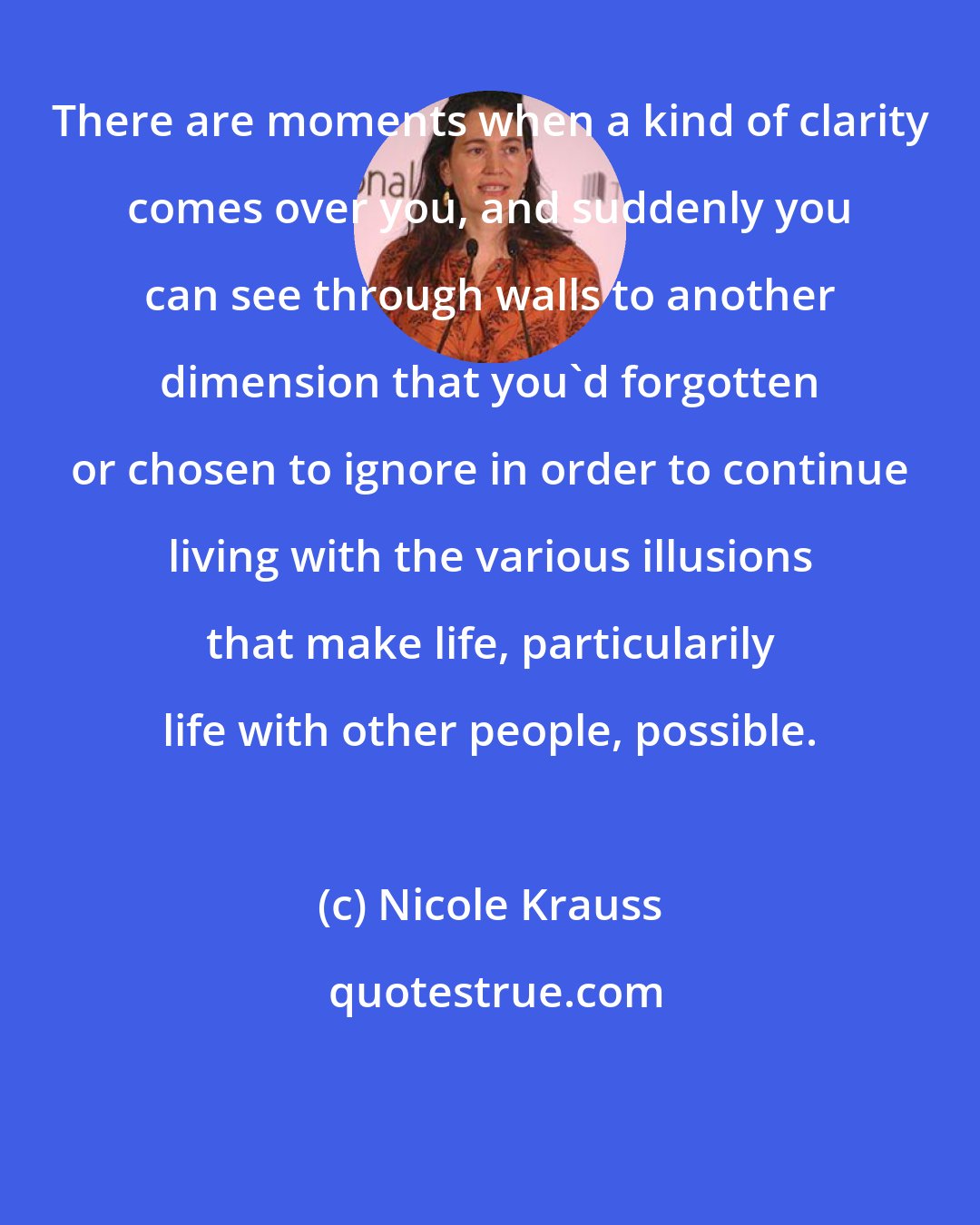 Nicole Krauss: There are moments when a kind of clarity comes over you, and suddenly you can see through walls to another dimension that you'd forgotten or chosen to ignore in order to continue living with the various illusions that make life, particularily life with other people, possible.