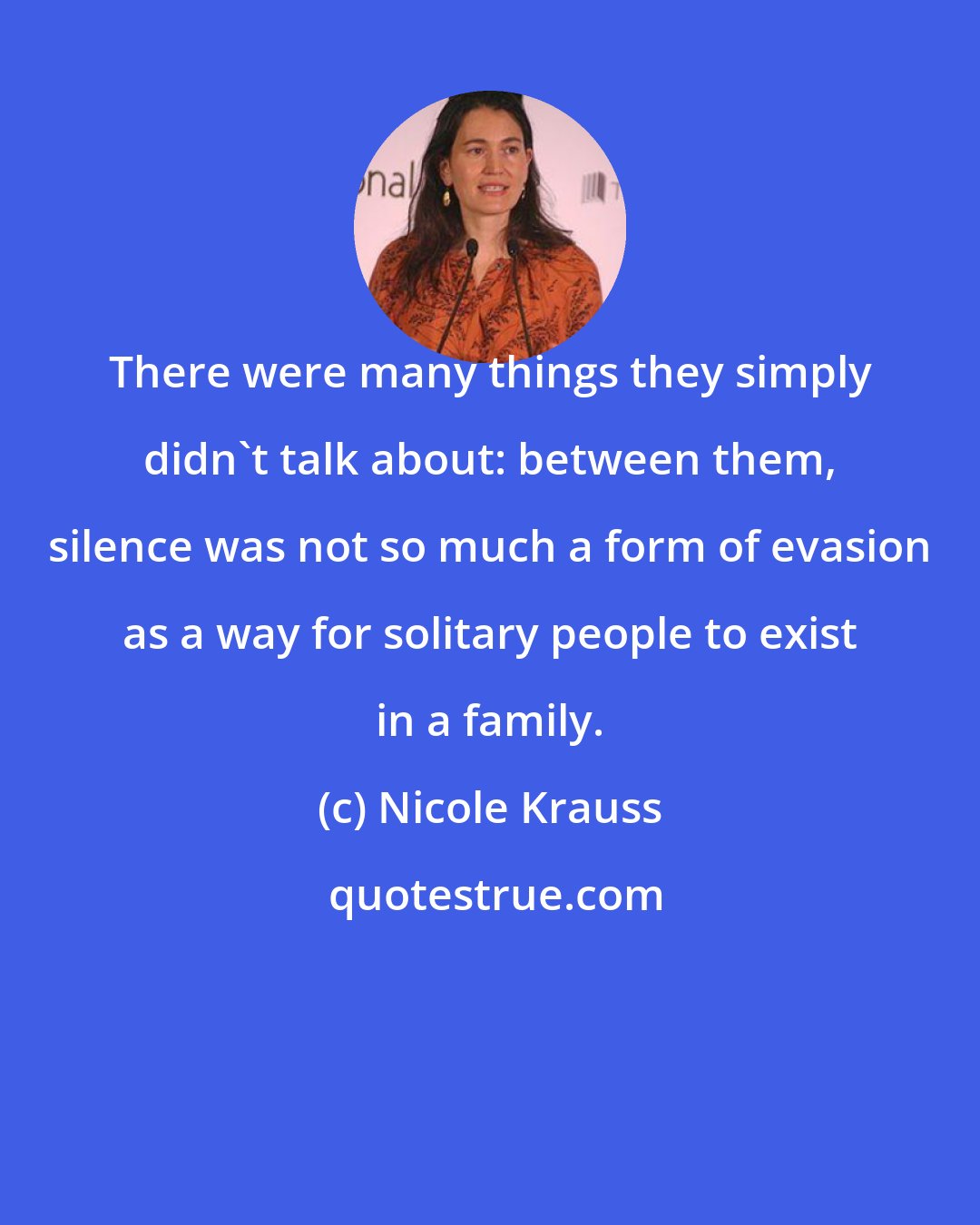 Nicole Krauss: There were many things they simply didn't talk about: between them, silence was not so much a form of evasion as a way for solitary people to exist in a family.