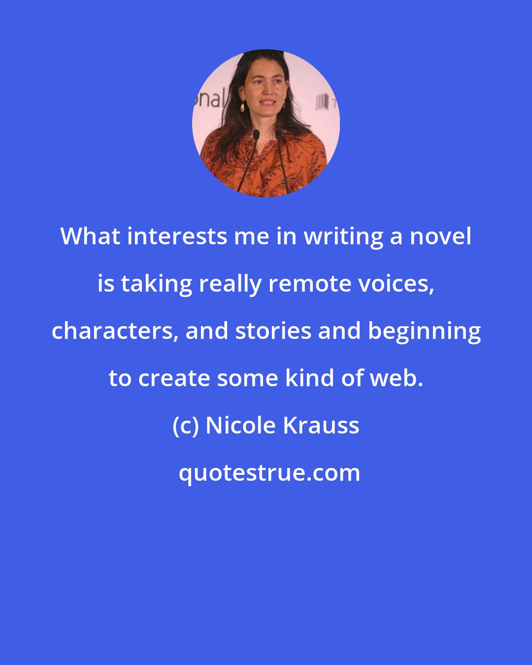 Nicole Krauss: What interests me in writing a novel is taking really remote voices, characters, and stories and beginning to create some kind of web.