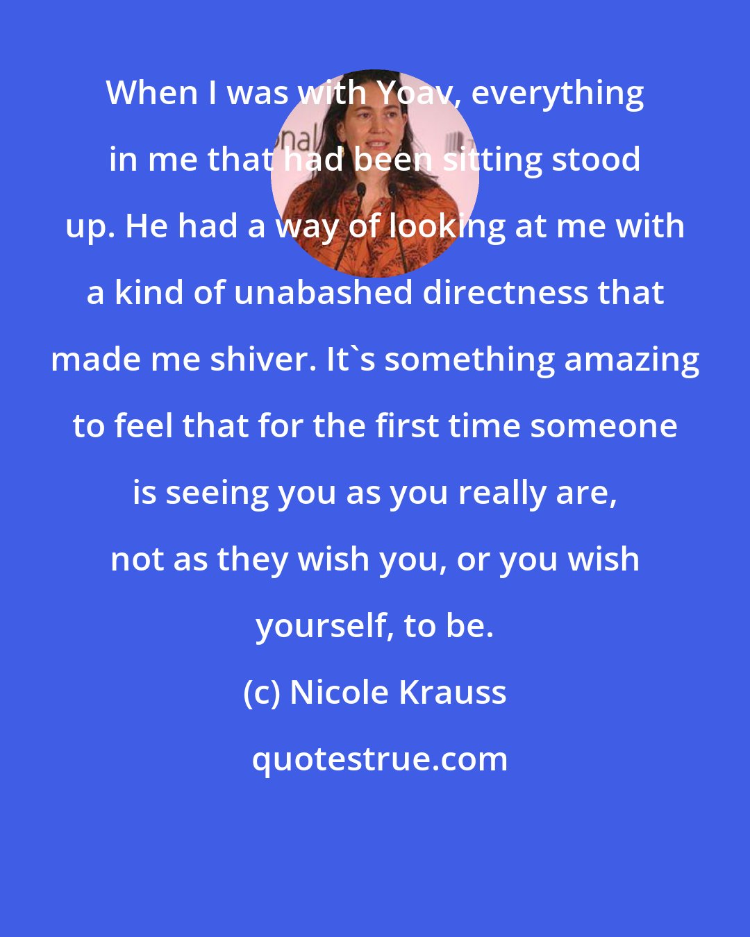 Nicole Krauss: When I was with Yoav, everything in me that had been sitting stood up. He had a way of looking at me with a kind of unabashed directness that made me shiver. It's something amazing to feel that for the first time someone is seeing you as you really are, not as they wish you, or you wish yourself, to be.