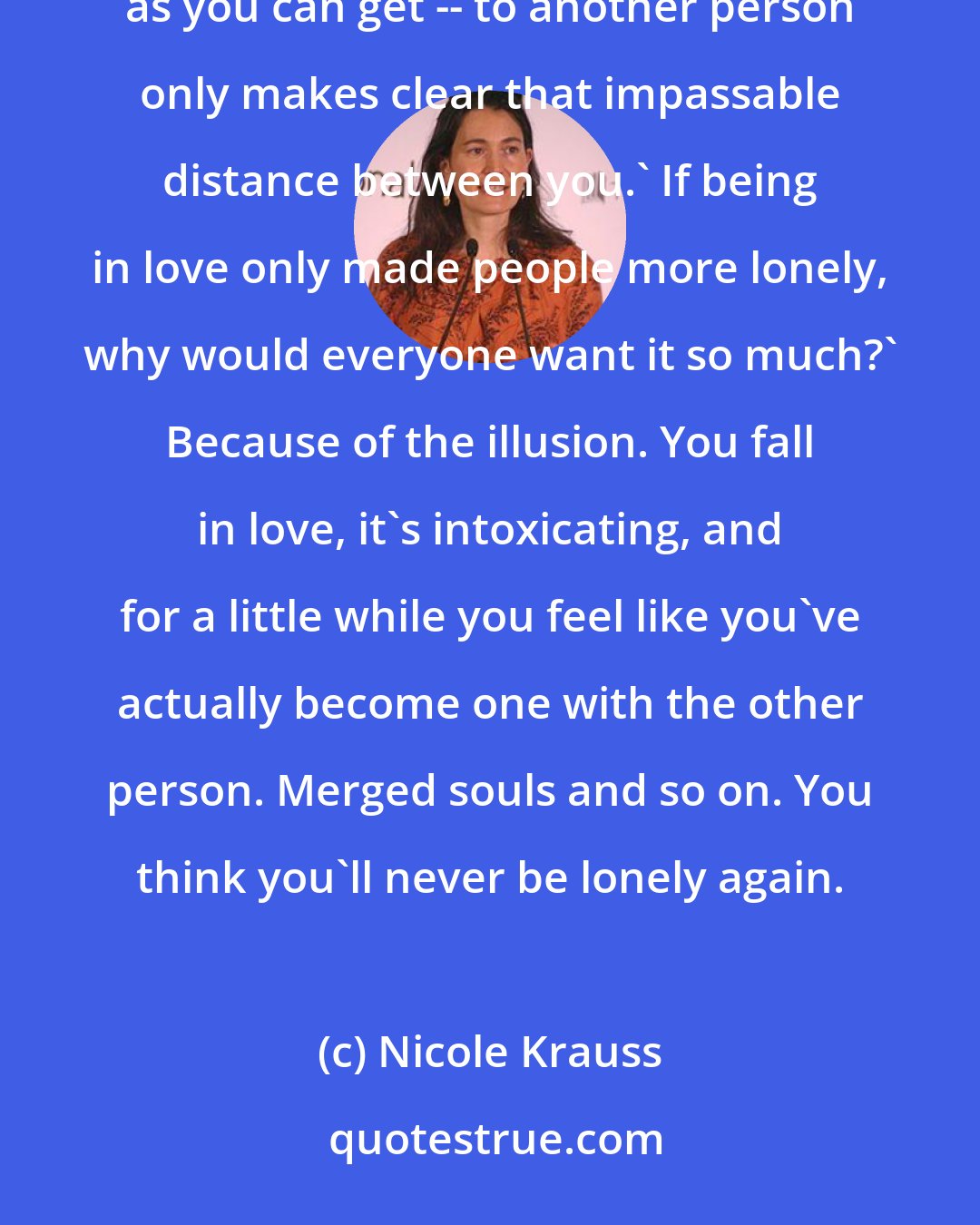 Nicole Krauss: When you are young, you think it's going to be solved by love. But it never is. Being close -- as close as you can get -- to another person only makes clear that impassable distance between you.' If being in love only made people more lonely, why would everyone want it so much?' Because of the illusion. You fall in love, it's intoxicating, and for a little while you feel like you've actually become one with the other person. Merged souls and so on. You think you'll never be lonely again.