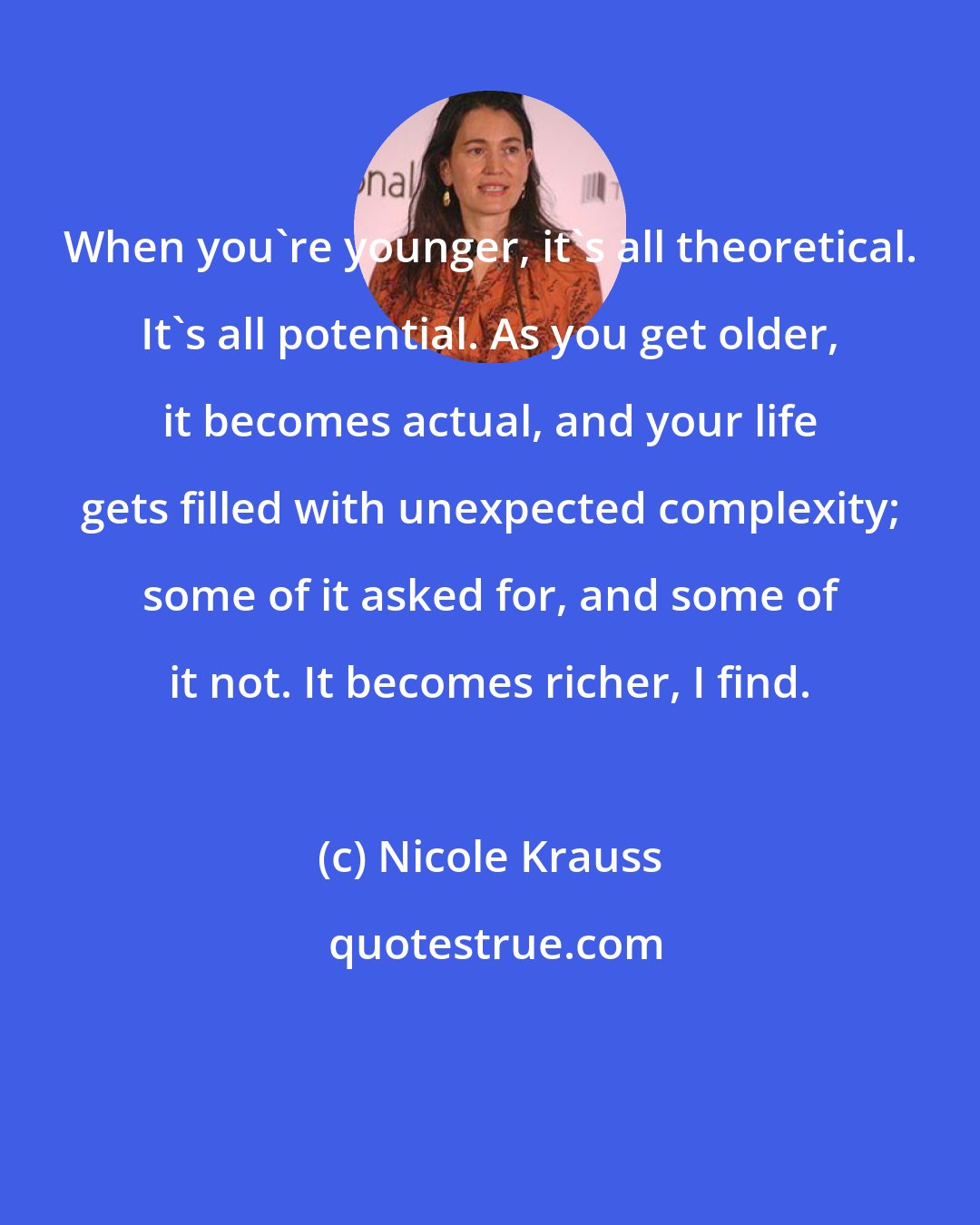 Nicole Krauss: When you're younger, it's all theoretical. It's all potential. As you get older, it becomes actual, and your life gets filled with unexpected complexity; some of it asked for, and some of it not. It becomes richer, I find.