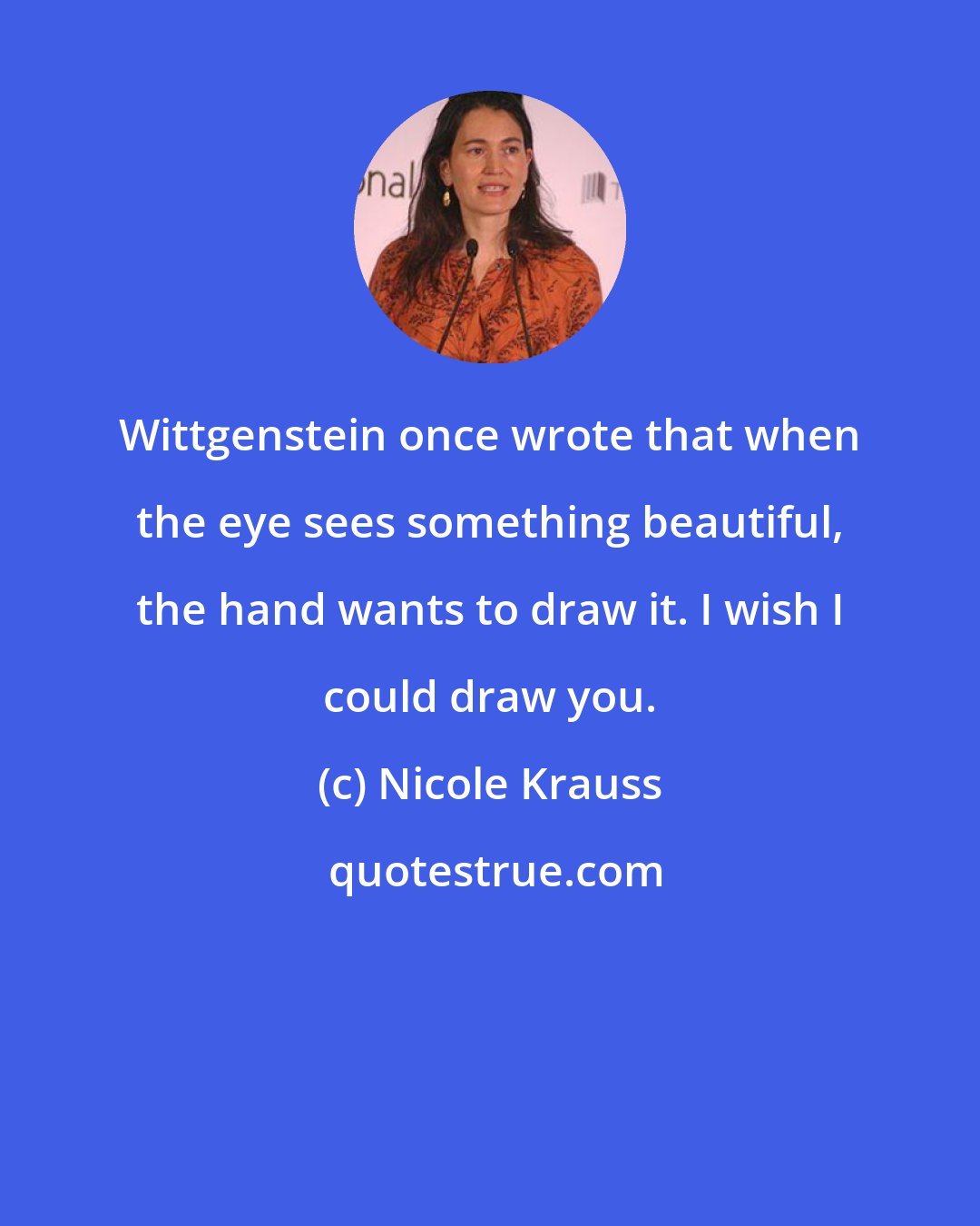 Nicole Krauss: Wittgenstein once wrote that when the eye sees something beautiful, the hand wants to draw it. I wish I could draw you.