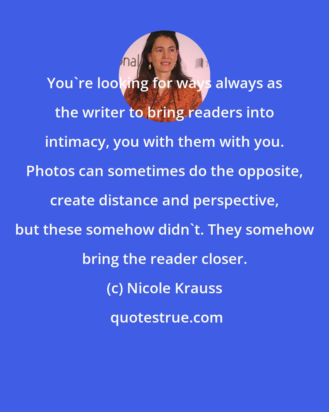 Nicole Krauss: You're looking for ways always as the writer to bring readers into intimacy, you with them with you. Photos can sometimes do the opposite, create distance and perspective, but these somehow didn't. They somehow bring the reader closer.