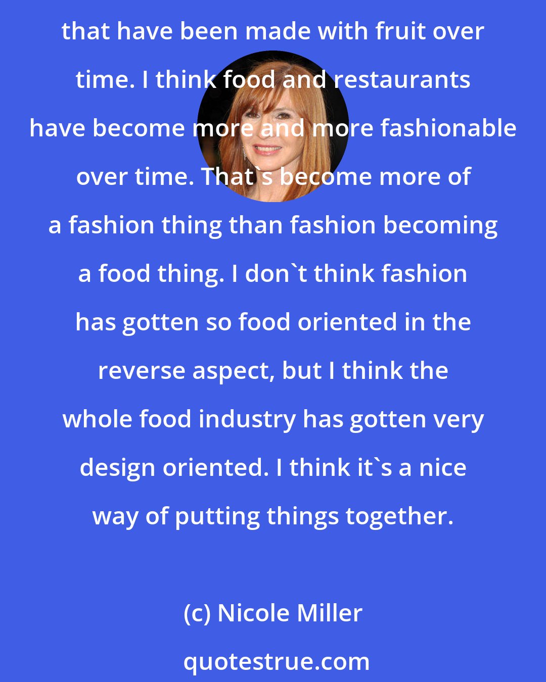 Nicole Miller: Between food and fashion, there's always a direct correlations - designers have forever done prints with food on them. Vegetables, fruit, apples. There are some beautiful prints that have been made with fruit over time. I think food and restaurants have become more and more fashionable over time. That's become more of a fashion thing than fashion becoming a food thing. I don't think fashion has gotten so food oriented in the reverse aspect, but I think the whole food industry has gotten very design oriented. I think it's a nice way of putting things together.