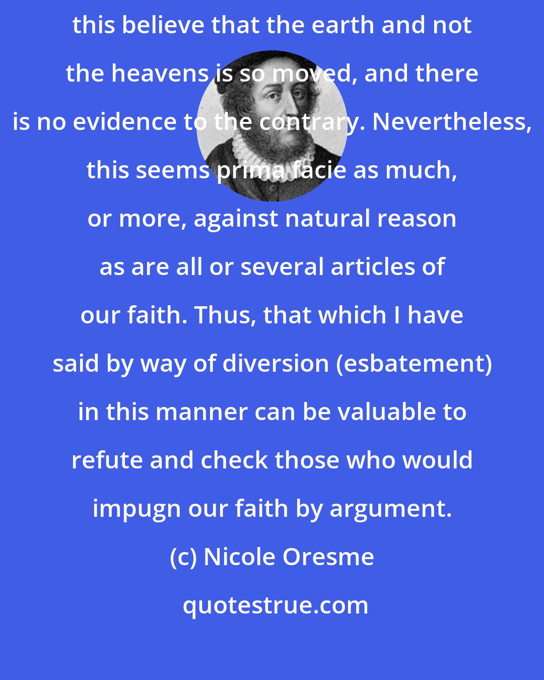 Nicole Oresme: But having considered everything which has been said, one could by this believe that the earth and not the heavens is so moved, and there is no evidence to the contrary. Nevertheless, this seems prima facie as much, or more, against natural reason as are all or several articles of our faith. Thus, that which I have said by way of diversion (esbatement) in this manner can be valuable to refute and check those who would impugn our faith by argument.