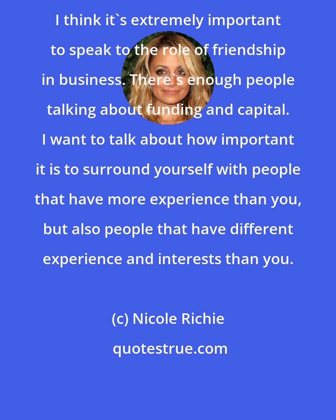 Nicole Richie: I think it's extremely important to speak to the role of friendship in business. There's enough people talking about funding and capital. I want to talk about how important it is to surround yourself with people that have more experience than you, but also people that have different experience and interests than you.