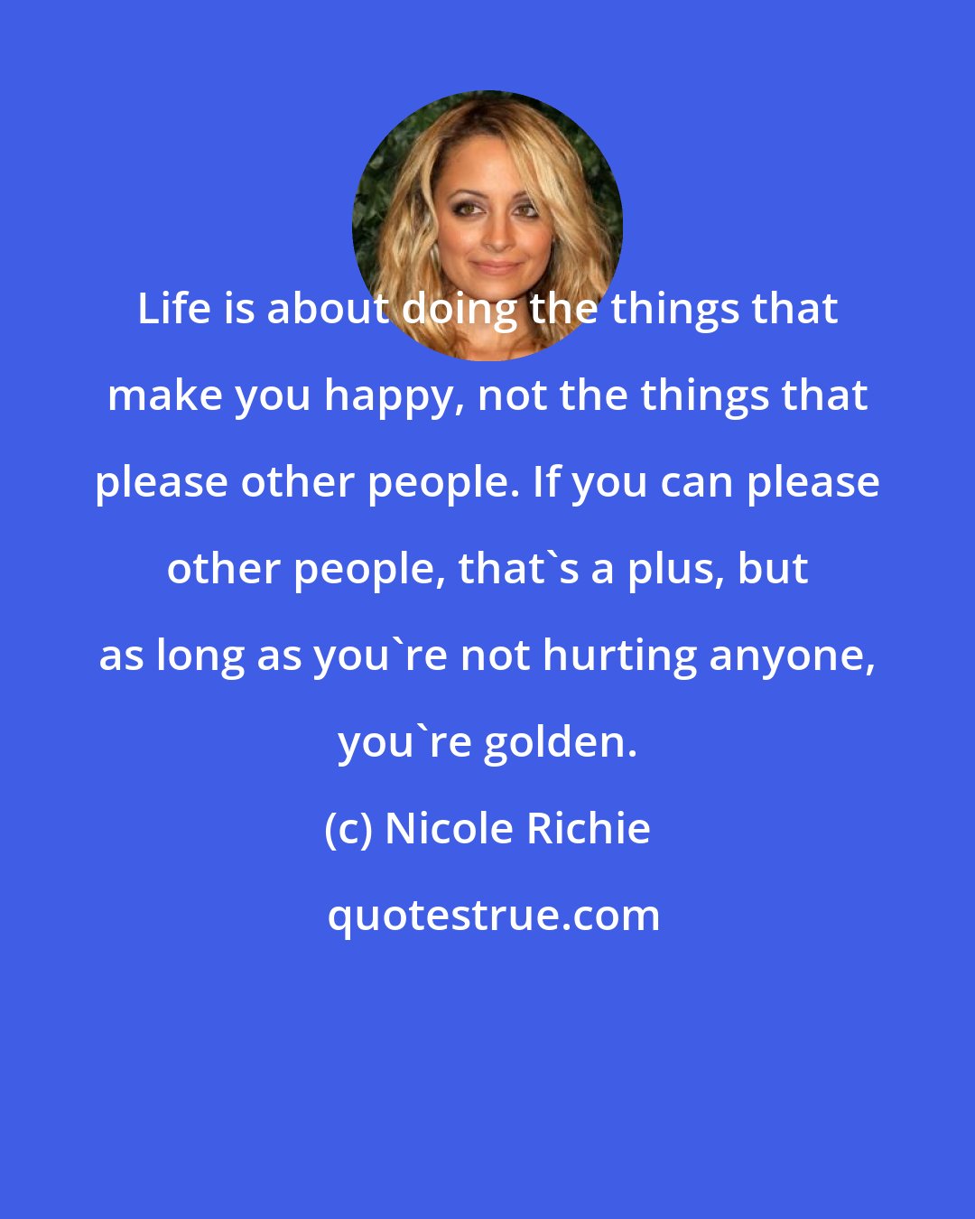 Nicole Richie: Life is about doing the things that make you happy, not the things that please other people. If you can please other people, that's a plus, but as long as you're not hurting anyone, you're golden.