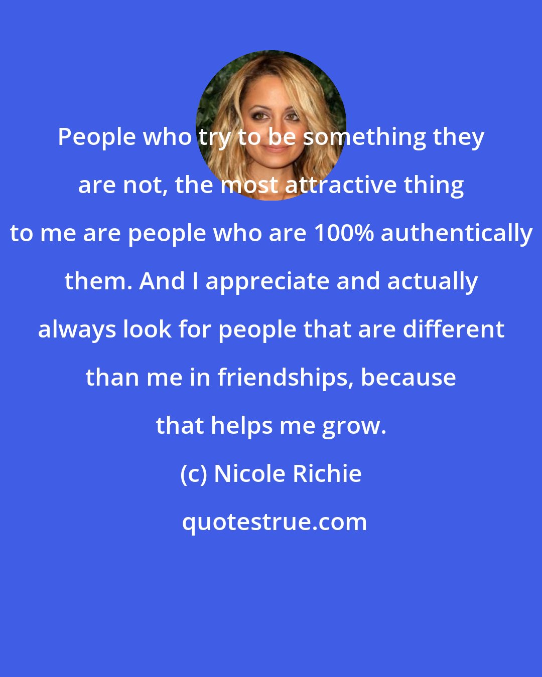 Nicole Richie: People who try to be something they are not, the most attractive thing to me are people who are 100% authentically them. And I appreciate and actually always look for people that are different than me in friendships, because that helps me grow.